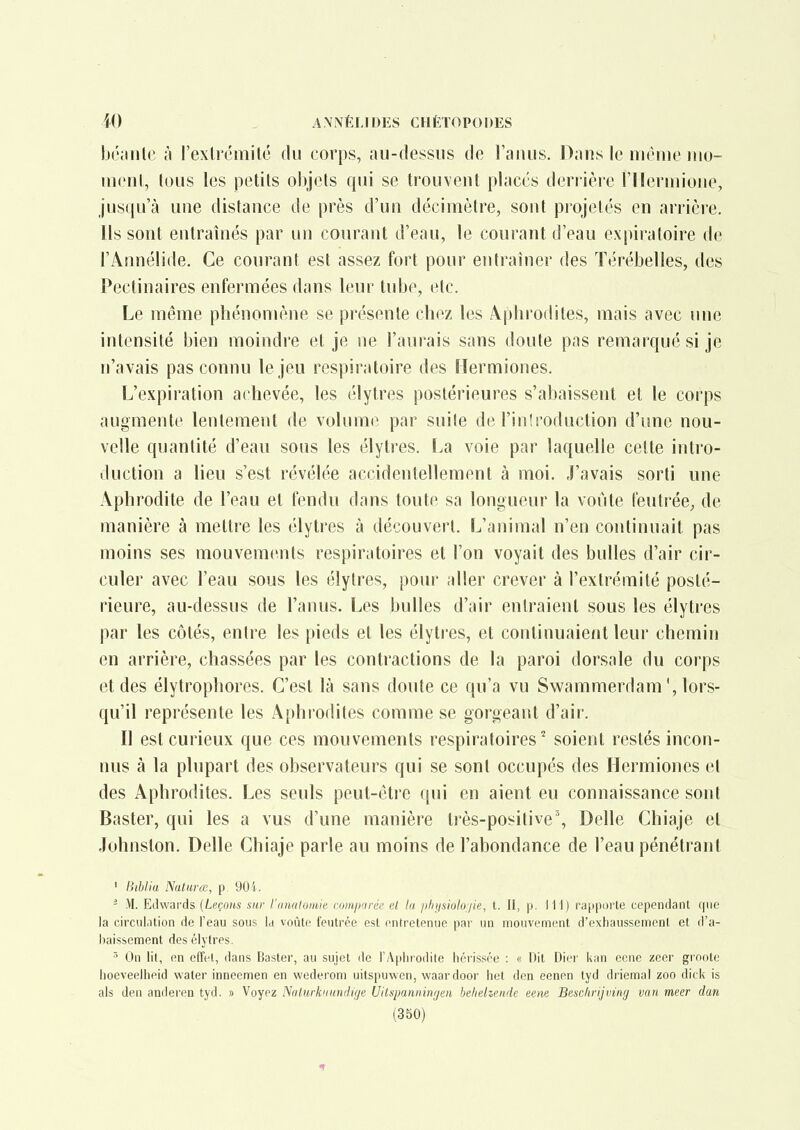 IjL'jmle à l'exircmité du corps, au-dessus de l'anus. Dans le même luo- menl, tous les petits objets qui se trouvent placés derrière l'ilermione, jusqu'à une distance de près d'un décimètre, sont piojetés en arrièie. ils sont entraînés par un courant d'eau, le courant d'eau expiratoire de l'Annélide. Ce courant est assez fort pour entraîner des Térébelles, des Pectinaires enfermées dans leur tube, etc. Le même phénomène se présente chez les Aphrodites, mais avec une intensité bien moindre et je ne l'aurais sans doute pas remarqué si je n'avais pas connu le jeu respiratoire des ïlermiones. L'expiration achevée, les élytres postérieures s'abaissent et le corps augmente lentement de volume par suite de l'inîroduction d'une nou- velle quantité d'eau sous les élytres. La voie par laquelle cette intro- duction a lieu s'est révélée accidentellement à moi. J'avais sorti une Aphrodite de l'eau et fendu dans toute sa longueur la vovite feutrée^ de manière à mettre les élytres à découvert. L'animal n'en continuait pas moins ses mouvements respiratoires et l'on voyait des bulles d'air cir- culer avec l'eau sous les élytres, pour aller crever à l'extrémité posté- rieure, au-dessus de l'anus. Les bulles d'air entraient sous les élytres par les côtés, entre les pieds et les élyti'es, et continuaient leur chemin en arrière, chassées par les contractions de la paroi dorsale du corps et des élytrophores. C'est là sans doute ce qu'a vu Swammerdam', lors- qu'il représente les Aphrodites comme se gorgeant d'air. Il est curieux que ces mouvements respiratoires'' soient restés incon- nus à la plupart des observateurs qui se sont occupés des Hermiones et des Aphrodites. Les seuls peut-être ((ui en aient eu connaissance sont Baster, qui les a vus d'une manière très-positive. Délie Chiaje et Johnston. Délie Chiaje parle au moins de l'abondance de l'eau pénétrant ' Biblia Naturœ, p. 90i. - .VI. Edwards [Leçons sur l'ntutluiitie cumjinréi' el la plijisiuloiie, t. II, p. 111) rapporte cependant que la circul.ition de l'eau sous la voûte feutrée est entretenue par un mouvement d'exhaussement et d'a- l)aissement des élytres. On lit, en effet, dans Baster, au sujet de l'Aphiodile héi'issée : « Dit Dier kan cene zeer groole hoeveelheid water inneemen en wederom uitspuwen, waardoor hel den eenen lyd driemal zoo dick is als den anderen tyd. » Voyez Nalurknundige Uitspanningen behelzende eene Besclirijviiig van meer dan