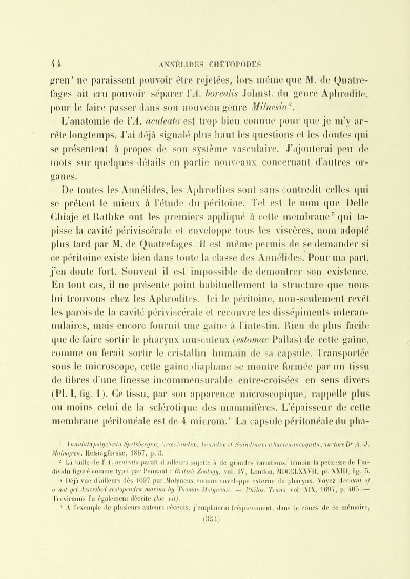 gren' ne paraissent pouvoir être rejelées^ lors même qne M. de Qualre- fages ail cru pouvoir séparer VA. horealis Jolmsl. du genre Aplu'odile^ pour le faire passer dans son nouveau genre Milnesia'. L'anatomie de \A. aculeata est trop bien connue pour que je m'y ar- rête longtemps. J'ai déjà signalé plus haul les questions et les doutes qui se présentent à propos de son système vasculaire. J'ajouterai peu de mots sur quelques détails en partie nouveaux concernaid d'anli'es or- ganes. De toutes les Annélides, les Aphrodiles sont sans contredit celles qui se prêtent le mieux à l'étude du p('ritoine. Tel est le nom que Délie Cliiaje et Ratlike ont les premiers appliqué à cette membranequi ta- pisse la cavité périviscérale et enveloppe tous les viscères, nom adopté plus tard par M. de Quatrefages. îl est même permis de se demander si ce péritoine existe bien dans toute la classe des Annélides. Pour ma pari, j'en doute fort. Souvent il est impossible de démontrer son existence. En tout caS;, il ne présente point habituellement la structure que nous lui trouvons chez les Aphroditcs. Ici le péritoine, non-seulement revêt les parois de la cavité périviscérale et recouvre les dissépiments interan- nulaires, mais encore fournit une gaine à l'intestin. Rien de plus facile que de faire sortir le pharynx musculeux {estomac Pallas) de cette gaine, comme on ferait sortir le cristallin humain de sa capsule. Transportée sous le microscope, cette gaine dia[)hane se montre formée par un tissu de libres d'une finesse incommensurable entre-croisées en sens divers (Pl. I, fig. 1). Ce tissu, par son apparence microscopique, rappelle plus ou moins celui de la sclérotique des mammilèi es. L'épaisseur de cette membrane péritonéale est de 4 microm.* La capsule péritonéaledu pha- ' {niiKldlaitolye'ixlit Spclsberfjifc, lirrcnldii/lifc, IshituliK; ni, Satniliiiiiiiii(; harlcrinscogniVi, iiaclure D' A .-•/. Midiwireii. Helsingforsiœ, 1867, p. 3. ^ La luillu lie \\\. aailcala \yAYi\\l cl uillt'iirs siijolte à île grandes variations, témoin la petiti'sse de l'in- dividu figuré comme type par l'ennant : Bvilisli Zooluf/ij, vol. IV, London, iMDCCLXXVll, pl. XXIU, fig. 5. 5 Déjà vue d'ailleurs dès 1697 par Molyueux couime cnvidoppe externe du pharynx. Voyez Amninl of Il nul ifii ih'svvilii'il snilnitfiidra marina h\j 'ilinima Miilyurax — l'hilos. Tiaiis vol. XIX, l(i(>7, p. W^k — Tiéviraims l'a égaliMneiil décrite (lue cil). '' A l'exemple de plusieurs auteurs récents, j'emploierai IVéquemnienI, dans le cours de ce mémoire,