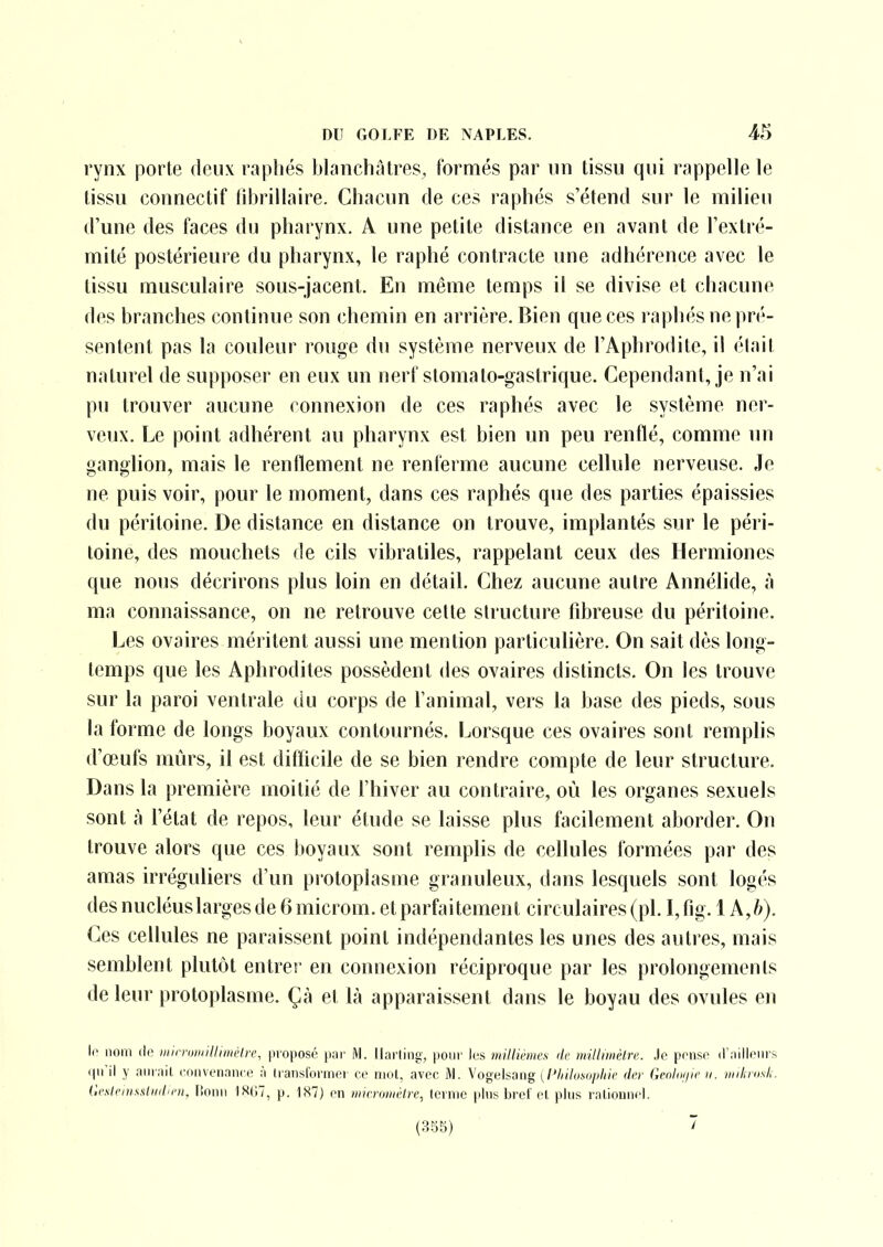 rynx porte deux rapliés blanchâtres, formés par un tissu qui rappelle le tissu connectif librillaire. Chacun de ces raphés s'étend sur le milieu d'une des faces du pharynx. A une petite distance en avant de l'extré- mité postérieure du pharynx, le raphé contracte une adhérence avec le tissu musculaire sous-jacent. En même temps il se divise et chacune des branches continue son chemin en arrière. Bien que ces raphés ne pré- sentent pas la couleur rouge du système nerveux de l'Aphrodite, il était naturel de supposer en eux un nerf stomalo-gastrique. Cependant, je n'ai pu trouver aucune connexion de ces raphés avec le système ner- veux. Le point adhérent au pharynx est bien un peu renflé, comme un ganghon, mais le renflement ne renferme aucune cellule nerveuse. Je ne puis voir, pour le moment, dans ces raphés que des parties épaissies du péritoine. De distance en distance on trouve, implantés sur le péri- toine, des mouchets de cils vibratiles, rappelant ceux des Hermiones que nous décrirons plus loin en détail. Chez aucune autre Annélide, à ma connaissance, on ne retrouve cette structure fibreuse du péritoine. Les ovaires méritent aussi une mention particulière. On sait dès long- temps que les Aphrodites possèdent des ovaires distincts. On les trouve sur la paroi ventrale du corps de l'animal, vers la base des pieds, sous la forme de longs boyaux contournés, i^orsque ces ovaires sont remplis d'œufs mûrs, il est difficile de se bien rendre compte de leur structure. Dans la première moitié de l'hiver au contraire, où les organes sexuels sont à l'état de repos, leur étude se laisse plus facilement aborder. On trouve alors que ces boyaux sont remplis de cellules formées par des amas irréguliers d'un piotoplasme granuleux, dans lesquels sont logés des nucléuslarges de 6 microm. et parfaitement circulaires (pl. I, fig. 1 A,h). Ces cellules ne paraissent point indépendantes les unes des autres, mais semblent plutôt entrer en connexion réciproque par les prolongements de leur protoplasme. Çà et là apparaissent dans le boyau des ovules en lo nom (le niirruiiiilliniètre, proposé pnr M. llarling, pour lus miUièmvs de millniièlrc Je pense d'nillenrs (pi'il y aiunit ('onvenance à transforniei ce nuit, avec M. Vogelsang (/'//(7()m*/////c drr Genlui/ir u. niilavsL Gcslciinsliiil'rn. Ilonn )S(;7, p. 1X7) en winniiii'lre, tcvnic pins bref et plus rationnel. (3b5) 7