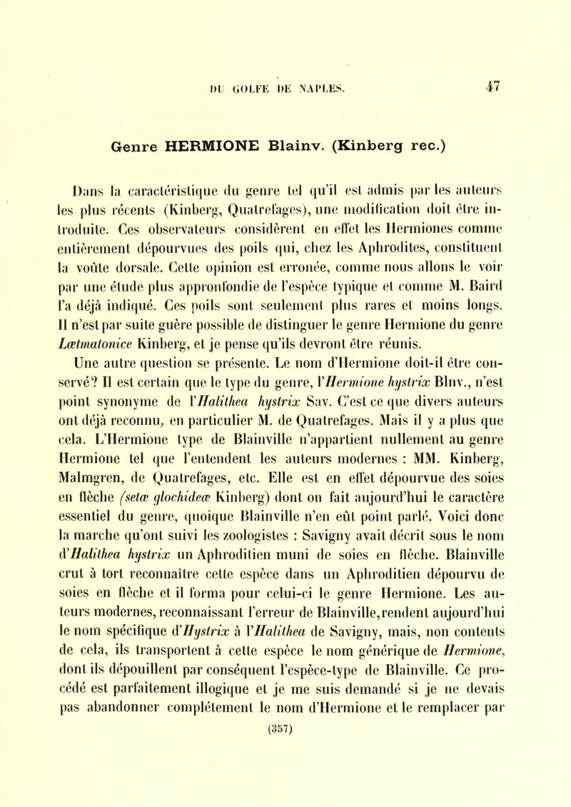 Genre HERMIONE Blainv. (Kinberg rec.) Dmiis la caraclérislique du genre tel qu'il esl admis |»ai-les auteurs les plus récents (Kinberg, Qualrel'ages), une niodilication doit être in- troduite. Ces observateurs considèrent en effet les Hermiones comme entièrement dépourvues des poils qui, chez les Aphrodites, constituent la voûte dorsale. Cette opinion est erronée, comme nous allons le voir par une étude plus appront'ondie de l'espèce typique et comme M. Baird l'a déjà indiqué. Ces poils sont seulement plus rares et moins longs. 11 n'est par suite guère possible de distinguer le genre Hermione du genre Lœlmalonice Kinberg, et je pense qu'ils devront être réunis. Une autre question se présente. Le nom d'Hermione doit-il être con- servé? Il est certain que le type du genre, VHenmone hyslrix Blnv., n'est point synonyme de XHalithea hystrix Sav. C'est ce que divers auteurs ont déjà reconnU;, en particulier M. de Quatrefages. Mais il y a plus que cela. L'Hermione type de Blainville n'appartient nullement au genre Hermione tel que l'entendent les auteurs modernes : MM. Kinberg, Malmgren, de Quatrefages, etc. Elle est en etîet dépourvue des soies en flèche fsetœ glochideœ Kinberg) dont on fait aujourd'hui le caractère essentiel du genre, quoique Blainville n'en eût point parlé. Voici donc la marche qu'ont suivi les zoologistes : Savigny avait décrit sous le nom A'Halithea hystrix un Aphroditien muni de soies en flèche. Blainville crut à tort reconnaître cette espèce dans un Aphroditien dépourvu de soies en flèche et il forma pour celui-ci le genre Hermione. Les au- teurs modernes, reconnaissant l'erreur de Blainville,rendent aujourd'hui le nom spécifique A'Hystrix à VHalithea de Savigny, mais, non contents de cela, ils transportent à cette espèce le nom générique de Hermione, dont ils dépouillent par conséquent l'espèce-type de Blainville. Ce pro- cédé est parfaitement illogique et je me suis demandé si je ne devais pas abandonner complètement le nom d'Hermione et le remplacer par