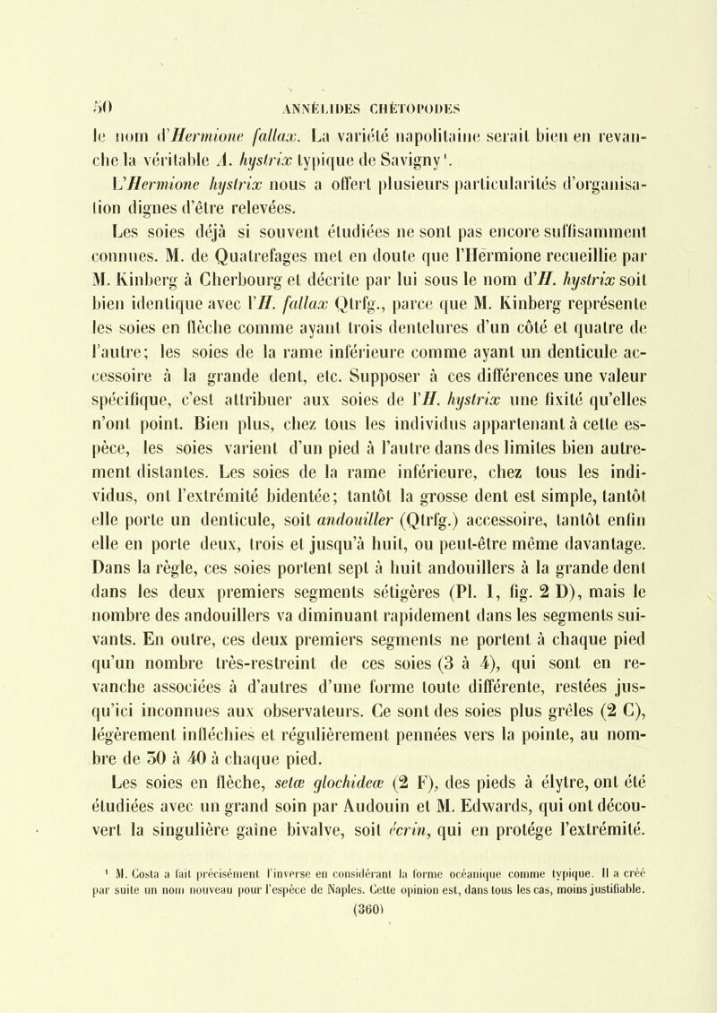 ANNÈIJDES CHÈl()l»0J)E8 le ium\ {ïHcrmionc fallax. La variélé iiapolilaiiie serait bien en revan- che la véritable A. hyslrix typique de Savigny'. UHermionc hyslrix nous a offert plusieurs particularités d'organisa- tion dignes d'être relevées. Les soies déjà si souvent étudiées ne sont pas encore sunisammenl connues. M. de Quatrefages met en doute que riTérmione recueillie par M. Kinberg à Cherbourg et décrite par lui sous le nom d'H. hyslrix soit bien identique avec 1'^. fallax Qtrfg., parce que M. Kinberg représente les soies en (lèche comme ayant trois dentelures d'un côté et quatre de l'autre; les soies de la rame intérieure comme ayant un denticule ac- cessoire à la grande dent, etc. Supposer à ces différences une valeur spécifique, c'est attribuer aux soies de VH. hyslrix une fixité qu'elles n'ont point. Bien plus, chez tous les individus appartenant à cette es- pèce, les soies varient d'un pied à l'autre dans des limites bien autre- ment distantes. Les soies de la rame inférieure, chez tous les indi- vidus, ont l'extrémité bidentée; tantôt la grosse dent est simple, tantôt elle porte un denticule, soit andouiller (Qtrfg.) accessoire, tantôt enfin elle en porte deux, trois et jusqu'à huit, ou peut-être même davantage. Dans la règle, ces soies portent sept à huit andouillers à la grande dent dans les deux premiers segments sétigères (Pl. 1, fig. 2 D), mais le nombre des andouillers va diminuant rapidement dans les segments sui- vants. En outre, ces deux premiers segments ne portent à chaque pied qu'un nombre très-restreint de ces soies (3 à 4), qui sont en re- vanche associées à d'autres d'une forme toute différente, restées jus- qu'ici inconnues aux observateurs. Ce sont des soies plus grêles (2 C), légèrement infléchies et régulièrement pennées vers la pointe, au nom- bre de 30 à 40 à chaque pied. Les soies en flèche, selœ glochideœ (2 F), des pieds à élytre, ont été étudiées avec un grand soin par Audouin et M. Edwards, qui ont décou- vert la singulière gaine bivalve, soit ('crin, qui en protège l'extrémité. ' M. Costa a lait précisément l'invpise en considérant la l'orme océanique comme typique. Il a créé par suite un nom nouveau pour l'espèce de Naples. Cette opinion est, dans tous les cas, moins justifiable.