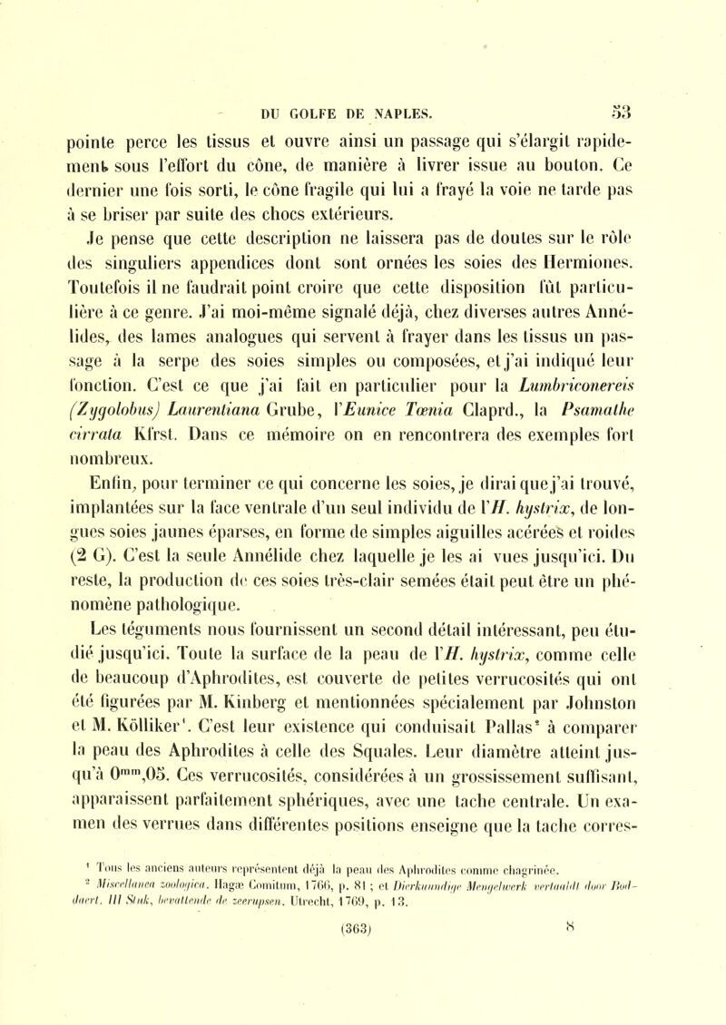 pointe perce les tissus et ouvre ainsi un passage qui s'élargit rapide- ment sous l'effort du cône, de manière à livrer issue au bouton. Ce dernier une fois sorti, le cône fragile qui lui a frayé la voie ne tarde pas à se briser par suite des chocs extérieurs. Je pense que cette description ne laissera pas de doutes sur le rôle des singuliers appendices dont sont ornées les soies des Hermiones. Toutefois il ne faudrait point croire que cette disposition fut particu- lière à ce genre. J'ai moi-même signalé déjà, chez diverses autres Anné- lides, des lames analogues qui servent à frayer dans les tissus un pas- sage à la serpe des soies simples ou composées, et j'ai indiqué leur fonction. C'est ce que j'ai fait en particulier pour la Lumbriconereis fZygolobusJ Laurentiana Grube, VEunice Tœnia Claprd., la Psamalhe cirrata Ivfrst. Dans ce mémoire on en rencontrera des exemples fort nombreux. Enfin, pour terminer ce qui concerne les soies, je dirai que j'ai trouvé, implantées sur la face ventrale d'un seul individu de \ H. hystrix, de lon- gues soies jaunes éparses, en forme de simples aiguilles acérées et roides (2 G). C'est la seule Annélide chez laquelle je les ai vues jusqu'ici. Du reste, la production de ces soies très-clair semées était peut être un phé- nomène pathologique. Les téguments nous fournissent un second détail intéressant, peu étu- dié jusqu'ici. Toute la surface de la peau de VIL hystrix, comme celle de beaucoup d'Aphrodites, est couverte de petites verrucosités qui ont été figurées par M. Kinberg et mentionnées spécialement par Johnston et M. Kôlliker'. C'est leur existence qui conduisait Pallas' à comparer la peau des Aphrodites à celle des Squales. Leur diamètre atteint jus- qu'à 0'',05. Ces verrucosités, considérées à un grossissement sufllsant, apparaissent parfaitement sphériques, avec une tache centrale. Un exa- men des verrues dans différentes positions enseigne que la tache corres- ' Tons les anciens nntenrs représentent déjà la peau des Aphrodites eonime chagrinée. - MhirJlmim zonlonini. Ilagœ <]omitnm, 17Gt), p. 81 ; et Dirrliin/ndinr Mciiifhvi'rli vfriaiiiill iluar Buil- Ji(crt. lU Sliik, lii'iHiltenilr de zctrupsen. Utrecht, 1?69, p. 13. (363) 8