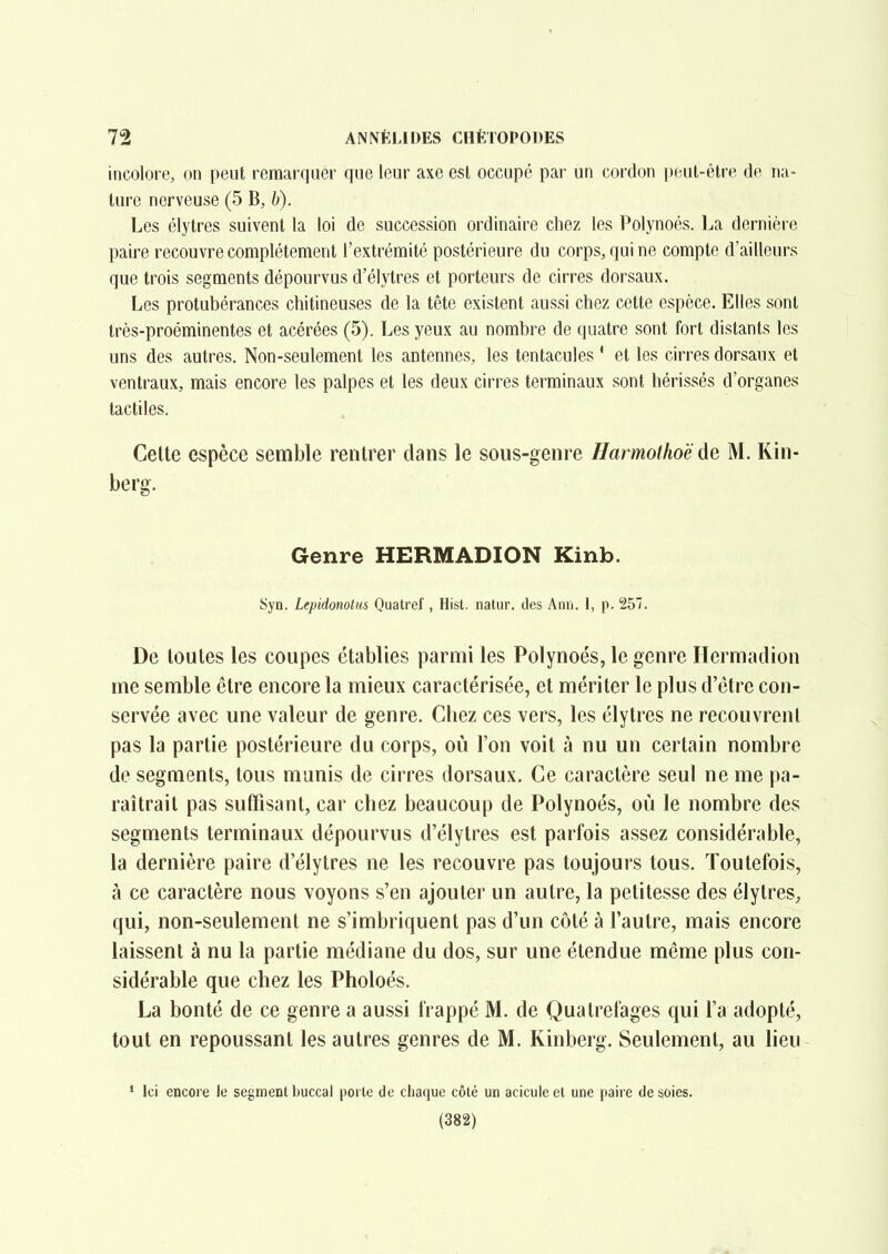 incolore, on peut remarquer que leur axe est occupé par un cordon peut-être de na- ture nerveuse (5 B, h). Les élytres suivent la loi de succession ordinaire chez les Polynoés. La dernière paire recouvre complètement l'extrémité postérieure du corps, qui ne compte d'ailleurs que trois segments dépourvus d'élytres et porteurs de cirres dorsaux. Les protubérances chitineuses de la tête existent aussi chez cette espèce. Elles sont très-proéminentes et acérées (5), Les yeux au nombre de quatre sont fort distants les uns des autres. Non-seulement les antennes, les tentacules ' et les cirres dorsaux et ventraux, mais encore les palpes et les deux cirres terminaux sont hérissés d'organes tactiles. Celte espèce semble rentrer dans le sous-genre Harmothoë de M. Kin- berg. Genre HERMADION Kinb. Syn. Lepidonotiis Quatref , Hist. natur. des Ann. I, p. 257. De toutes les coupes établies parmi les Polynoés, le genre Hermadion me semble être encore la mieux caractérisée, et mériter le plus d'être con- servée avec une valeur de genre. Chez ces vers, les élytres ne recouvrent pas la partie postérieure du corps, où l'on voit à nu un certain nombre de segments, tous munis de cirres dorsaux. Ce caractère seul ne me pa- raîtrait pas suffisant, car chez beaucoup de Polynoés, où le nombre des segments terminaux dépourvus d'élytres est parfois assez considérable, la dernière paire d'élytres ne les recouvre pas toujours tous. Toutefois, à ce caractère nous voyons s'en ajouter un autre, la petitesse des élytres, qui, non-seulement ne s'imbriquent pas d'un côté à l'autre, mais encore laissent à nu la partie médiane du dos, sur une étendue même plus con- sidérable que chez les Pholoés. La bonté de ce genre a aussi frappé M. de Quatrefages qui l'a adopté, tout en repoussant les autres genres de M. Kinberg. Seulement, au lieu ' Ici encore le segment buccal porte de chaque côté un aciculeet une paire desoies. (382)