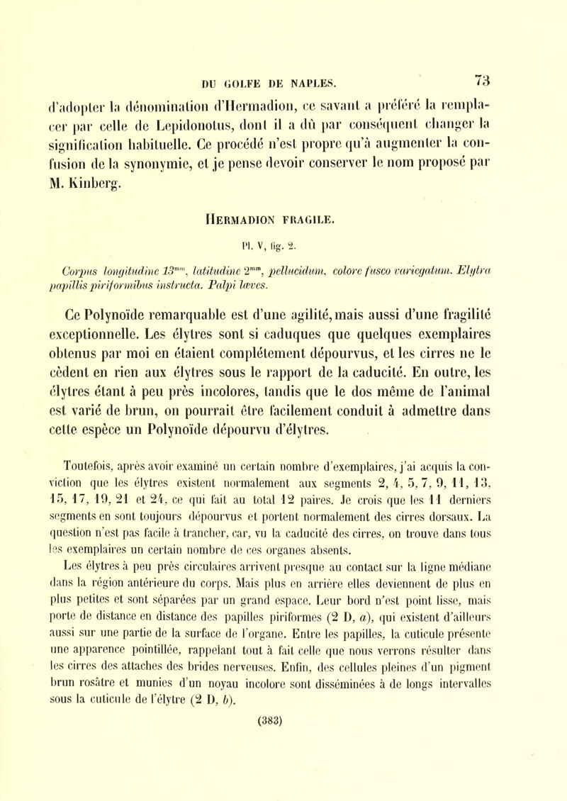 d'adopter la déiioininalion (rilcrmadioii, ce savant a préféré Ja rempla- cer par celle de Lepidonotus, dont il a dû par coiiséfpient cliarjger la signification habituelle. Ce procédé n'est propre qu'à augmenter la con- fusion de la synonymie, et je pense devoir conserver le nom proposé par M. Kinberg. IIermadion fragile. Pl. V, lig. 1. Corpus longitudine 13, latitiidine 2, pellucidum, colore fïisco variegatum. Eli/tra papillis piriforinihiis instructa. Palpi lœves. Ce Polynoïde remarquable est d'une agilité, mais aussi d'une fragilité exceptionnelle. Les élytres sont si caduques que quelques exemplaires obtenus par moi en étaient complètement dépourvus, et les cirres ne le cèdent en rien aux élytres sous le rapport de la caducité. En outre, les élytres étant à peu près incolores, tandis que le dos même de l'animal est varié de brun, on pourrait être facilement conduit à admettre dans cette espèce un Polynoïde dépourvu d'élytres. Toutefois, après avoir examiné un certain nombre d'exemplaires, j'ai acquis la con- viction que les élytres existent normalement aux segments 2, 4, 5,7, 9, 11, 13, 15, 17, 19, 21 et 24, ce qui fait au total 12 paires. Je crois que les 11 derniers segments en sont toujours dépourvus et portent normalement des cirres dorsaux. La question n'est pas facile à trancher, car, vu la caducité des cirres, on trouve dans tous les exemplaires un certain nombre de ces organes absents. Les élytres à peu près circulaires arrivent presque au contact sur la ligne médiane dans la région antérieure du corps. Mais plus en arrière elles deviennent de plus en plus petites et sont séparées par un grand espace. Leur bord n'est point lisse, mais porte de distance en distance des papilles piriformes (2 D, a), qui existent d'ailleurs aussi sur une partie de la surface de l'organe. Entre les papilles, la cuticule présente une apparence pointillée, rappelant tout à fait celle que nous verrons résulter dans les cirres des attaches des brides nerveuses. Enfin, des cellules pleines d'un pigment brun rosâtre et munies d'un noyau incolore sont disséminées à de longs intervalles sous la cuticule de l'élytre (2 D, b). (383)