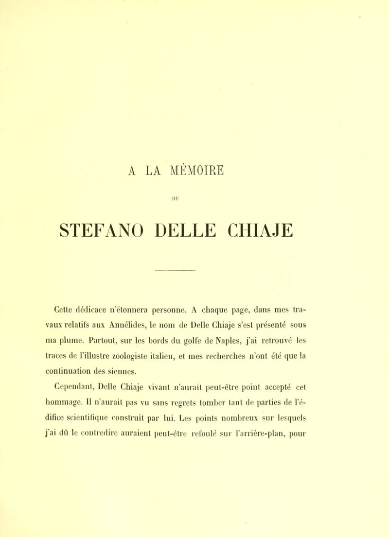 A LA MÉMOIRE DE STEFANO BELLE CHIAJE Cette dédicace n'étonnera personne. A chaque page, dans mes tra- vaux relatifs aux Annélides, le nom de Délie Chiaje s'est présenté sous ma plume. Partout, sur les bords du golfe de Naples, j'ai retrouvé les traces de l'illustre zoologiste italien, et mes recherches n'ont été que la continuation des siennes. Cependant, Délie Chiaje vivant n'aurait peut-être point accepté cet hommage. Il n'aurait pas vu sans regrets tomber tant de parties de l'é- difice scientifique construit par lui. Les points nombreux sur lesquels j'ai dû le contredire auraient peut-être refoulé sur l'arrière-plan, pour