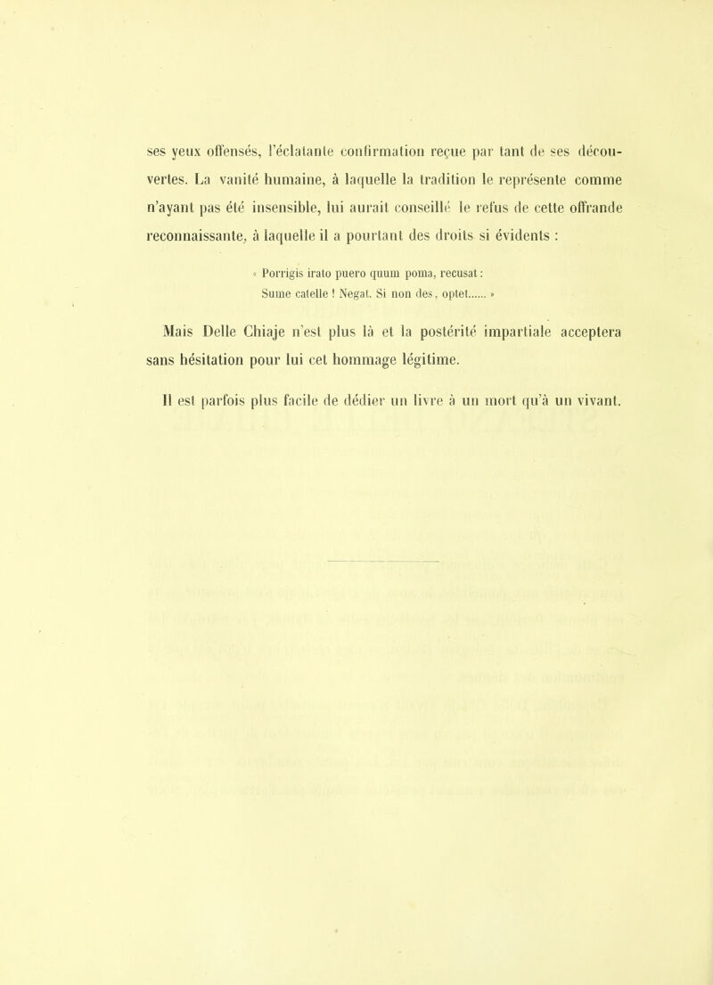 ses yeux offensés, l'éclalante confirmation reçue par tant de ses décou- vertes. La vanité humaine, à laquelle la tradition le représente comme n'ayant pas été insensible, lui aurait conseillé le refus de cette off'rande reconnaissante, à laquelle il a pourtant des droits si évidents : « Porrigis irato puero quum poma, récusât : Sume catelle ! Negat. Si non des. optet » Mais Délie Chiaje n est plus là et la postérité impartiale acceptera sans hésitation pour lui cet hommage légitime. Il est parfois plus facile de dédier un livre à un mort qu'à un vivant.