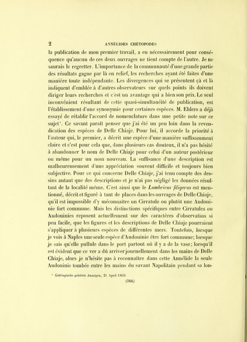 la publication de mon premier travail, a eu nécessairement pour consé- quence qu'aucun de ces deux ouvrages ne tient compte de l'autre. Je ne saurais le regretter. L'importance de la communauté d'une grande partie des résultats gagne par là en relief, les recherches ayant été faites d'une manière toute indépendante. Les divergences qui se présentent çà et là indiquent d'emblée à d'autres observateurs sur quels points ils doivent diriger leurs recherches et c'est un avantage qui a bien son prix. Le seul inconvénient résultant de cette quasi-simultanéité de publication, est l'établissement d'une synonymie pour certaines espèces. M. Ehlers a déjà essayé de rétabhr l'accord de nomenclature dans une petite note sur ce sujet'. Ce savant paraît penser que j'ai été un peu loin dans la reven- dication des espèces de Délie Chiaje. Pour lui, il accorde la priorité à l'auteur qui, le premier, a décrit une espèce d'une manière suffisamment claire et c'est pour cela que, dans plusieurs cas douteux, il n'a pas hésité à abandonner le nom de Délie Chiaje pour celui d'un auteur postérieur ou même pour un nom nouveau. La suffisance d'une description est malheureusement d'une appréciation souvent difficile et toujours bien subjective. Pour ce qui concerne Délie Chiaje, j'ai tenu compte des des- sins autant que des descriptions et je n'ai pas négligé les données résul- tant de la localité même. C'est ainsi que le Lumbricus filigerus est men- tionné, décrit et figuré à tant de places dans les ouvrages de Délie Chiaje, qu'il est impossible d'y méconnaître un Cirratule ou plutôt une Audoui- nie fort commune. Mais les distinctions spécifiques entre Cirratules ou Audouinies reposent actuellement sur des caractères d'observation si peu facile, que les figures et les descriptions de Délie Chiaje pourraient s'appliquer à plusieurs espèces de différentes mers. Toutefois, lorsque je vois à Naples une seule espèce d'Audouinie être fort commune; lorsque je sais qu'elle pullule dans le port partout où il y a de la vase; lorsqu'il est évident que ce ver a dû arriverjournellement dans les mains de Délie Chiaje, alors je n'hésite pas à reconnaître dans cette Annélide la seule Audouinie tombée entre les mains du savant Napolitain pendant sa lon- ' Gôttingische gelelirte Anzeigen,'ii ApiiM869.