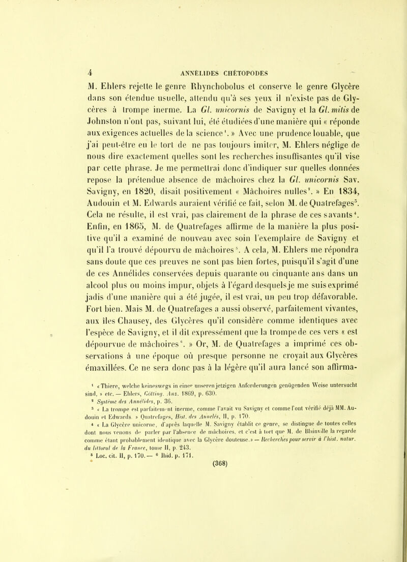 M. Eblers rejette le genre Rhynchobolus et conserve le genre Glycère dans son étendue usuelle, attendu qu'à ses yeux il n'existe pas de Gly- cères à trompe inerme. La Gl. miicornis de Savigny et la G/. m/Zw de Johnslon n'ont pas, suivant lui, été étudiées d'une manière qui « réponde aux exigences actuelles delà science'.» Avec une prudence louable, que j'ai peut-être eu le tort de ne pas toujours imiter, M. Ehlers néglige de nous dire exactement quelles sont les recherches insuffisantes qu'il vise par cette phrase. Je me permettrai donc d'indiquer sur quelles données repose la prétendue absence de mâchoires chez la Gl. unicornis Sav. Savigny, en 1820, disait positivement « Mâchoires nulles*. » En 1834, Audouin et M. Edwards auraient véritié ce fait, selon M. de Quatrefages^ Cela ne résulte, il est vrai, pas clairement de la phrase de ces savants*. Enfin, en 1865, M. de Quatrefages affirme de la manière la plus posi- tive qu'il a examiné de nouveau avec soin l'exemplaire de Savigny et qu'il Ta trouvé dépourvu de mâchoires ''. A cela, M. Ehlers me répondra sans doute que ces preuves ne sont pas bien fortes, puisqu'il s'agit d'une de ces Annélides conservées depuis quarante ou cinquante ans dans un alcool plus ou moins impur, objets à l'égard desquels je me suisexprimé jadis d'une manière qui a été jugée, il est vrai, un peu trop défavorable. Fort bien. Mais M. de Quatrefages a aussi observé, parfaitement vivantes, aux îles Chausey, des Glycères qu'il considère comme identiques avec l'espèce de Savigny, et il dit expressément que la trompe de ces vers « est dépourvue de mâchoires'. » Or, M. de Quatrefages a imprimé ces ob- servations à une époque où presque personne ne croyait aux Glycères émaxillées. Ce ne sera donc pas à la légère qu'il aura lancé sou affirma- ' «Thiere, welche keineswegs iii einei uiiseren jetzigen Anfcrderungen genùgenden Weise untersucht sind, » etc. — Ehlers, r.ôlltmj. Anz. 1869, p. 630. * Sijiilhm dfs Annéli'Ics, p. 36. ' « l.a tro/npe est parfailerm-nl inerme, comme l'avait vu Savigny et comme l'ont vérifié déjà WM. Au- douin et iîdwards. » 0u;ilrefagps, Hisl. des Avnelés, II, p. 170. * (I La Glycère unicorne, d'après laquelle M. Savigny établit ce genre, se distingue de toutes celles dont nous venons de parler par l'absence de mâchoires, et c'est à tort que M. de Bluinville la regarde comme étant probablement identique avec la Glycère àouleuse.» — Hecherclies pour servir à l'hist. natur. du liliurui df la France, loiiie II, p. 243. » Loc. cit. 11, p. 170.— « Ibid. p. 171.