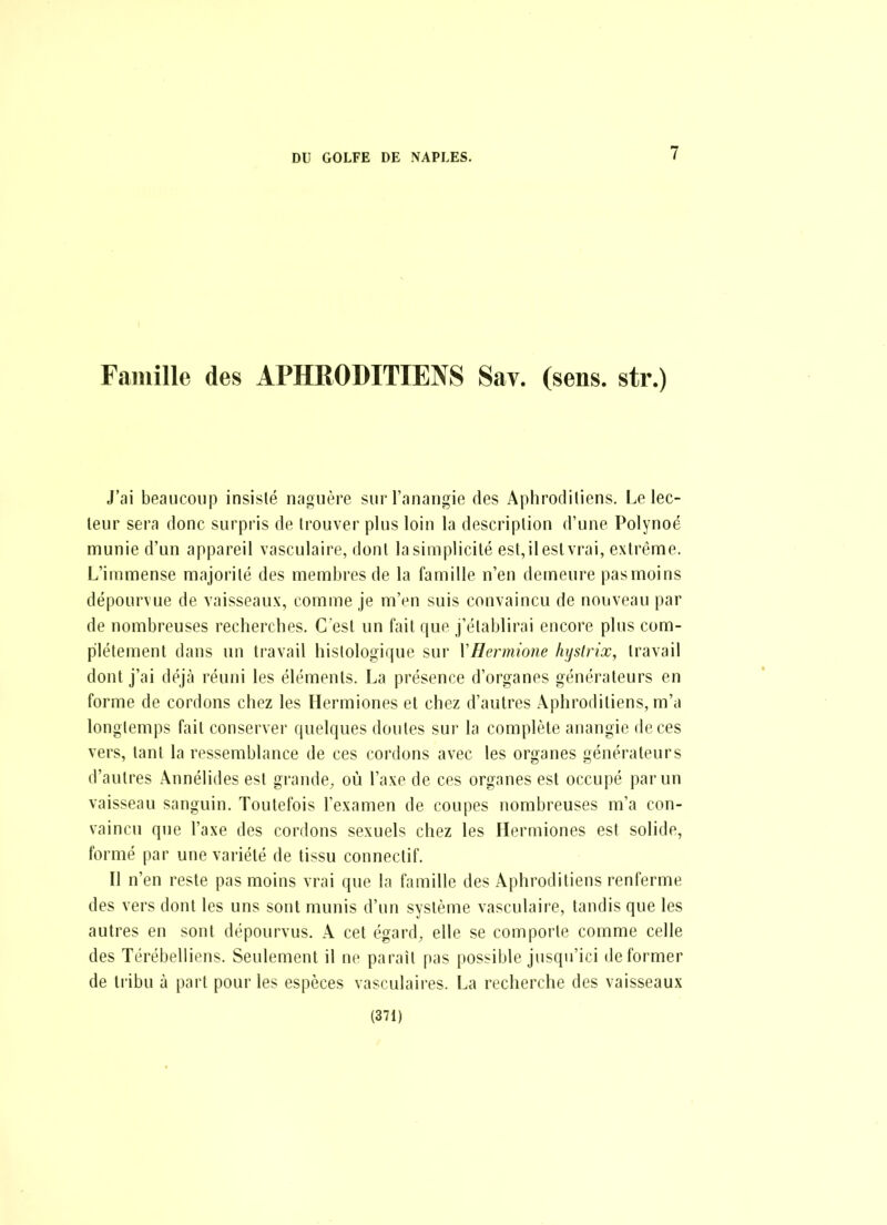 Famille des APHRODITIENS Sav. (sens, str.) J'ai beaucoiij3 insisté naguère sui l'anangie des Aphrodiliens, Le lec- teur sera donc surpris de trouver plus loin la description d'une Polynoé munie d'un appareil vasculaire, dont la simplicité est,ileslvrai, extrême. L'immense majorité des membres de la famille n'en demeure pas moins dépourvue de vaisseaux, comme je m'en suis convaincu de nouveau par de nombreuses recherches. C'est un fait que j'établirai encore plus com- plètement dans un travail histologique sur VHermione hystrix, travail dont j'ai déjà réuni les éléments. La présence d'organes générateurs en forme de cordons chez les Hermiones et chez d'autres Aphrodiliens, m'a longtemps fait conserver quelques doutes sur la complète anangie de ces vers, tant la ressemblance de ces cordons avec les organes générateurs d'autres Ânnélides est grande, où l'axe de ces organes est occupé par un vaisseau sanguin. Toutefois l'examen de coupes nombreuses m'a con- vaincu que l'axe des cordons sexuels chez les Hermiones est solide, formé par une variété de tissu conneclif. Il n'en reste pas moins vrai que la famille des Aphroditiens renferme des vers dont les uns sont munis d'un système vasculaire, tandis que les autres en sont dépourvus. A cet égard, elle se comporte comme celle des Térébelliens. Seulement il ne paraît pas possible jusqu'ici déformer de tribu à part pour les espèces vasculaires. La recherche des vaisseaux (371)