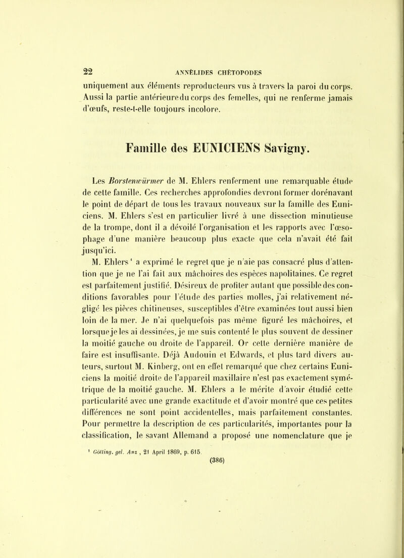 uniquement aux éléments reproducteurs vus à trnvers la paroi du corps. Aussi la partie antérieuredu corps des femelles, qui ne renferme jamais d'œufs, reste-t-elle toujours incolore. Famille des EUNICIENS Savigny. Les Borstenwiirmer de M. Ehlers renferment une remarquable étude de cette famille. Ces recherches approfondies devront former dorénavant le point de départ de tous les travaux nouveaux sur la famille des Euni- ciens. M. Ehlers s'est en particulier livré à une dissection minutieuse de la trompe, dont il a dévoilé l'organisation et les rapports avec l'œso- phage d'une manière beaucoup plus exacte que cela n'avait été fait jusqu'ici. M. Ehlers ' a exprimé le regret que je n'aie pas consacré plus d'atten- tion que je ne l'ai fait aux mâchoires des espèces napolitaines. Ce regret est parfaitement justifié. Désireux de profiter autant que possible des con- ditions favorables pour l'étude des parties molles, j'ai relativement né- glige les pièces chitineuses, susceptibles d'être examinées tout aussi bien loin de la mer. Je n'ai quelquefois pas même figuré les mâchoires, et lorsque je les ai dessinées, je me suis contenté le plus souvent de dessiner la moitié gauche ou droite de l'appareil. Or cette dernière manière de faire est insuffisante. Déjà Audouin et Edwards, et plus tard divers au- teurs, surtout M. Kinberg, ont en effet remarqué que chez certains Euni- ciens la moitié droite de l'appareil maxillaire n'est pas exactement symé- trique de la moitié gauche. M. Ehlers a le mérite d'avoir étudié cette particularité avec une grande exactitude et d'avoir montré que ces petites différences ne sont point accidentelles, mais parfailement constantes. Pour permettre la description de ces particularités, importantes pour la classification, le savant Allemand a proposé une nomenclature que je ' Gôtling. gel. Anz , 21 April 1869, p. 615. (386)