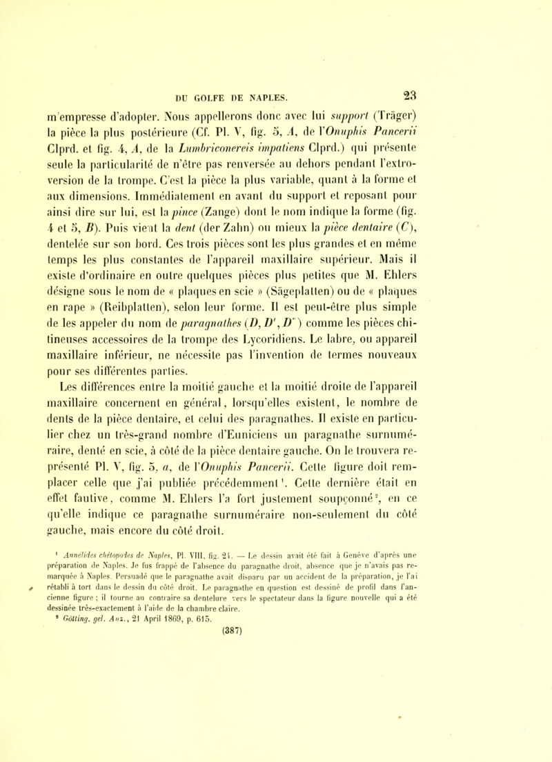 m empresse (r.'uiopler. Nous appellerons donc avec lui support (Trager) la pièce la plus posiérieure (Cf. PI. V, fig. 5, .1, de VOnupliis Pancerii Clprd. et fig. i, A, de la Lumhriconereis impaliens Clprd.) qui présente seule la parlicularilé de n'être pas renversée au dehors pendant l'extro- version de la trompe. C'est la pièce la plus variable, quant à la forme et aux dimensions. Immédiatement en avant du support et reposant poui- ainsi dire sur lui, est la pince (Zange) dont le nom indique la forme (fig. i et e^), B). Puis vie nt la dent (der Zahn) ou mieux la pièce dentaire (C), dentelée sur son bord. Ces trois pièces sont les plus grandes et en même temps les plus constantes de l'appareil maxillaire supérieur. Mais il existe d'ordinaire en outre quelques pièces plus petites que M. Ehlers désigne sous le nom de « plaques en scie )> (Sageplatten) ou de « plaques en rape « (Reibplatten), selon leur forme. Il est peut-être plus simple de les appeler du nom de paragnathes (D, D',D' ) comme les pièces chi- tineuses accessoires de la trompe des Lycoridiens. Le labre, ou appareil maxillaire inférieur, ne nécessite pas l'invention de termes nouveaux pour ses différentes parlies. Les différences entre la moitié gauche et la moitié droite de l'appareil maxillaire concernent en général, lorsqu'elles existent, le nombre de dents de la pièce dentaire, et celui des paragnathes. Il existe en particu- lier chez un très-grand nombre d'Euniciens un paragnathe surnumé- raire, denté en scie, à côté de la pièce dentaire gauche. On le trouvera re- présenté Pl. V, fig. 5, a, de VOnuphis Pancerii. Celte figure doit rem- placer celle que j'ai publiée précédemment'. Celte dernière était en effet fautive, comme M. Ehlers l'a fort justement soupçonné', en ce qu'elle indique ce paragnathe surnuméraire non-seulement du côté gauche, mais encore du côté droit. ' Annélides cliélopoies di' Xnpht, Pl. VIll, fis. i'i. — l.o dessin avait été fail à Genève d'après une préparation de Naples. Je fus frappé de l'absence du paragnathe droit, absence que je n'avais pas re- marquée à Naples. Persuadé que le paragnathe avait disparu par un accident de la préparation, je l'ai ^ rétabli à tort dans le dessin du côté droit. Le paragnathe en question est dessiné de profd dans l'an- cienne figure ; il tourne au conti aire sa dentelure vers le spectateur dans la figure nouvelle qui a été dessinée très-exactement à l'aide de la chambre claire. ' GôUing. gel. Am., 21 April 1869, p. 615. (387)