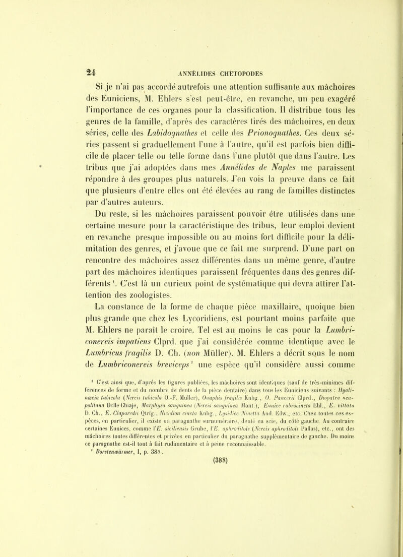 Si je n'ai pas accordé autrefois une attention suiïisante aux mâchoires (les Euniciens, M. Elilers s'est peut-être, en revanche, un peu exagéré l'importance de ces oi'ganes pour la classiticalion. Il distribue tous les genres de la famille, d'après des caractères tirés des mâchoires, en deux séries, celle des Labidognalhes et celle des Prionognathes. Ces deux sé- j'ies passent si graduellement l'une à l'autre, qu'il est parfois bien diffi- cile de placer telle ou telle forme dans l'une plutôt que dans l'autre. Les tribus que j'ai adoptées dans mes Annélides de Naples me paraissent répondre à des groupes plus naturels. J'en vois la preuve dans ce fait que plusieurs d'entre elles ont été élevées au rang de familles distinctes par d'autres auteurs. Du reste, si les mâchoires paraissent pouvoir être utilisées dans une certaine mesure pour la caractéristique des tribus, leur emploi devient en revanche presque impossible ou au moins fort difficile pour la déli- mitation des genres, et j'avoue que ce fait me surprend. D'une part on rencontre des mâchoires assez ditïérenles dans un même genre, d'autre part des mâchoires identiques paraissent fréquentes dans des genres dif- férents '. C'est là un curieux point de systématique qui devra attirer l'at- tention des zoologistes. La constance de la forme de chaque pièce maxillaire, quoique bien plus grande que chez les Lycoridiens, est pourtant moins parfaite que M. Ehlers ne paraît le croire. Tel est au moins le cas pour la Lumhri- conereis impatiens Clprd. que j'ai considérée comme identique avec le Lumhriciis fragilis D. Ch. (non Millier). M. Ehlers a décrit sous le nom de Lumbriconereis breviceps' une espèce qu'il considère aussi comme ' G'esl ainsi que, d'après les figures puljliées, les mâchoires sonl identiques (sauf de très-minimes dif- férences de forme et du nombre de dents de la pièce dentaire) dans tous les Euniciens suivants : Hyali- nœcia tubicula {Nereis lubicula O.-F. Mùller), Onuphis franilis Knbg., 0. Panatrii Glpid., Diopatrn nea- politana Délie Cliiaje, Marphijsa saiiijuinea {Ncreis sam/iiinea Mont.), EuiUce rubrociiicta Ehl., E. villata \). Ch., E. Claparedii Qlrfg., Nicidton rincta Knlig., Lusidice Niiietla Aud. Ëdw., etc. Chez toutes ces es- pèces, en particulier, il existe un paragnallie surnuméraire, dénié en scie, du côté gauche. Au contraire certaines Eunices, comme VE. siciliensis Grube, \'E. aphrodilms (Ncreis aphrodiloïs Pallas), etc., ont des mâchoires toutes différentes et privées en particulier du paragnathe supplémentaire de gauche. Du moins ce paragnalhe est-il tout à fait rudimenlaire et à peine reconnaissable. ' Borstenwiirmer, I, p. 383.