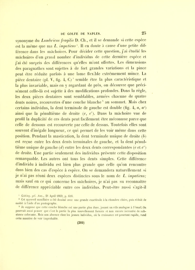 synonyme du Lumhricus fragilis D. Ch., et il se demande si celte espèce est la même (jue ma L. impatiens'. Il en doule à cause d'une petile dif- lérence dans les mâchoires. Pour décider celle question, j'ai éludié les mâchoires d'un Liraiid nombre d'individus de celle dernière espèce el j'ai élé surjiris des dillerences qu'elles m'ont olïerles. Les dimensions des paragnalhes sont sujeltes à de fort grandes variations et la pince peut élre réduite parlois à une lame llexible extrêmement mince. La pièce dentaire (pl. V, lig. i, C)' semble être la plus caractéristique et la plus invariable, mais en y regardant de près, on découvre que préci- sément celle-là est sujette à des modifications profondes. Dans la règle, les deu.v pièces dentaires sont semblables, armées chacune de quatre dents noires, recouvertes d'une couche blanche au sommet. iMais chez certains individus, la dent terminale de gauche est double (fig. 4, a, a') ainsi que la pénultième de droite (c, c'). Dans la mâchoire vue de prolil la duplicité de ces dents peut facilement être méconnue parce que celle de dessous est recouverte par celle de dessus. Toutefois elles sont souvent d'inégale longueur, ce qui permet de les voir même dans celte position. Pendant la mastication, la dent terminale unique de droite (b) est reçue entre les deux dents terminales de gauche, et la dent pénul- tième unique de gauche (d) entre les deux dents correspondantes (c et c') de droite. Une partie seulement des individus présente celte disposition remarquable. Les autres ont tous les dents simples. Cette ditîérence d'individu à individu est bien plus grande que celle qu'on rencontre dans bien des cas d'espèce à espèce. On se demandera naturellement si je n'ai pas réuni deux espèces distinctes sous le nom de L. impaliens; mais sauf en ce qui concerne les mâchoires, je n'ai pas su reconnaître de différence appréciable entre ces individus. Peut-être aussi s'agit-il ' Gottinij. ijd. 21 .\pril 1869, p. 616. * Cet appnreil niaxillaii'e a clé dessiné avec une grande exactitude à la chambre claire, puis réiluit de moitié à l'aide d'un pantographe. ' Je suppose que celte couche blanche est une partie plus dure, jouant un rôle analogue à l'rmail. On pourrait aussi penser que c'est la partie la plus nouvellement formée et non encore incrustée de sub- stance colorante. Mais son absence chez les jeunes individus, où la croissance est pourtant rapide, rend celte manière de voir improbable. (389)