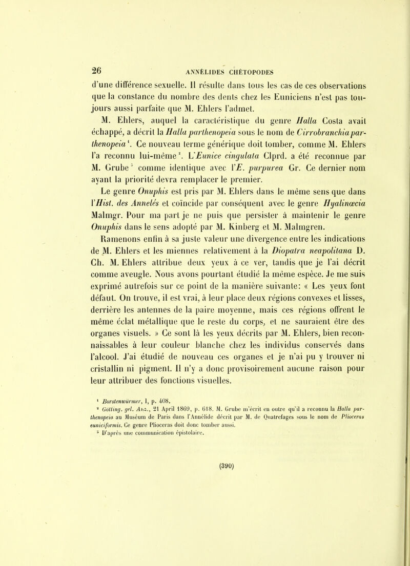 d'une différence sexuelle. 11 résulte dans tous les cas de ces observations que la constance du nombre des dents chez les Euniciens n'est pas tou- jours aussi parfaite que M. Ehlers l'admet. M. Ehlers, auquel la caractéristique du genre Halla Costa avait échappé, a décrit la Hallaparlhenopeia sous le nom de Cirrohranchiapar- thenopeia\ Ce nouveau terme générique doit tomber, comme M. Ehlers l'a reconnu lui-même'. VEunice cingidala Clprd. a été reconnue par M. Grube' comme identique avec VE. purpurea Gr. Ce dernier nom ayant la priorité devra remplacer le premier. Le genre Onuphis est pris par M. Ehlers dans le même sens que dans ïHisl. des Annelés et coïncide par conséquent avec le genre Hyalinœcia Malmgr. Pour ma part je ne puis que persister à maintenir le genre Onuphis dans le sens adopté par M. Kinberg et M. Malmgren. Ramenons enfin à sa juste valeur une divergence entre les indications de M. Ehlers et les miennes relativement à la Diopatra neapolitana D. Ch. M, Ehlers attribue deux yeux à ce ver, tandis que je l'ai décrit comme aveugle. Nous avons pourtant étudié la même espèce. Je me suis exprimé autrefois sur ce point de la manière suivante: « Les yeux font défaut. On trouve, il est vrai, à leur place deux régions convexes et lisses, derrière les antennes de la paire moyenne, mais ces régions offrent le même éclat métallique que le reste du corps, et ne sauraient être des organes visuels. » Ce sont là les yeux décrits par M. Ehlers, bien recon- naissables à leur couleur blanche chez les individus conservés dans l'alcool. J'ai étudié de nouveau ces organes et je n'ai pu y trouver ni cristallin ni pigment. Il n'y a donc provisoirement aucune raison pour leur attribuer des fonctions visuelles. ' Borstenwurmer, 1, p. 408.  Golling. gel. Ahz., 21 April 1869, p. 618. M. Grube m'écrit en outre qu'il a reconnu la Halla par- lhenopeia au Muséum de Paris dans l'Annélide décrit par M. de Quatrefages sous le nom de Pliocerax euniciformis. Ce genre Piioceras doit donc tomber aussi. ' D'après une communication épistoiaire. (390)