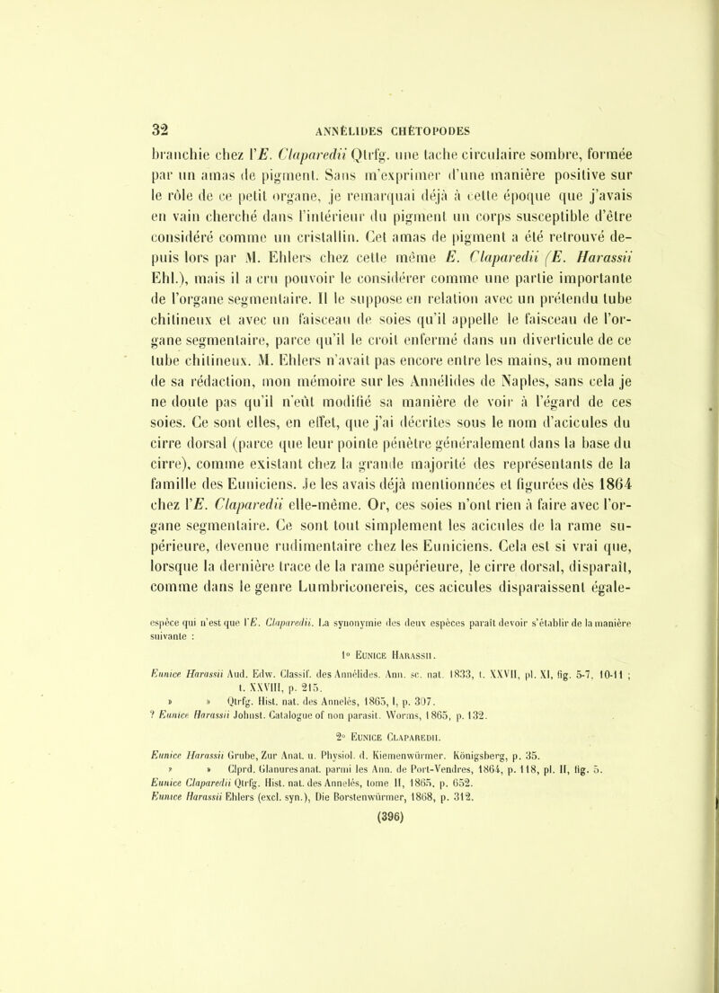 bl anchie chez ÏE. Claparedii Qlvfg. une tache circulaire sombre, formée par un amas de pigment. Sans m'exprinier d'une manière positive sur le rôle de ce petit organe, je remarquai déjà à cette époque que j'avais en vain cherché dans l'intérieur du pigment un corps susceptible d'être considéré comme un cristallin. Cet amas de pigment a été retrouvé de- puis lors par M. Ehlers chez cette même E. Claparedii (E. Harassii Ehl.), mais il a cru pouvoir le considérer comme une partie importante de l'organe segmenlaire. Il le suppose en relation avec un prétendu tube chitineux et avec un faisceau de soies qu'il appelle le faisceau de l'or- gane segmenlaire, parce qu'il le croit enfermé dans un diverticule de ce tube chitineux. M. Ehlers n'avait pas encore entre les mains, au moment de sa rédaction, mon mémoire sur les Annélides de Naples, sans cela je ne doute pas qu'il n eût modifié sa manière de voir à l'égard de ces soies. Ce sont elles, en effet, que j'ai décrites sous le nom d'acicules du cirre dorsal (parce que leur pointe pénètre généralement dans la base du cirre), comme existant chez la grande majorité des représentants de la famille des Euniciens. Je les avais déjà mentionnées et figurées dès 1864 chez VE. Claparedii elle-même. Or, ces soies n'ont rien à faire avec l'or- gane segmentaire. Ce sont tout simplement les acicules de la rame su- périeure, devenue rudimentaire chez les Euniciens. Gela est si vrai que, lorsque la dernière trace de la rame supérieure, le cirre dorsal, disparaît, comme dans le genre Lumbriconereis, ces acicules disparaissent égale- espèce qui n'est que \'E. Cliiparedii. I.a synonymie des deux espèces paraît devoir s'établir de la manière suivante : 1» EuNicE Harassii. Ennice Harassii Aud. Edw. Classil'. des Annélides. Ann. se. nat. 18.33, t. XXVII, pl. XI, fig. 5-7. 10-11 ; t. XWIII, p. 215. » » Qtrfg. Hist. nat. des Annelés, 1865, I, p. 307. ? Rtinicf Harassii Johust. Catalogue of non parasil. Worms, 1865, p. 132. 2° EuNiCE Claparedii. Eunice Harassii Grube, Zur Anat. u. Physiol. d. Kiemenwiirmer. Kônigsberg, p. 35. »• » Glprd. Glanuresanat. parmi les Ann. de Port-Vendres, 1864, p. 118, pl. II, tig. 5. Eunice Claparedii Qtrfg. Hist. nat. des Annelés, tome II, 1865. p. 652. Eumce Harassii Ehlers (excl. syn.), Die Borstenwûrmer, 1868, p. 312. (396)