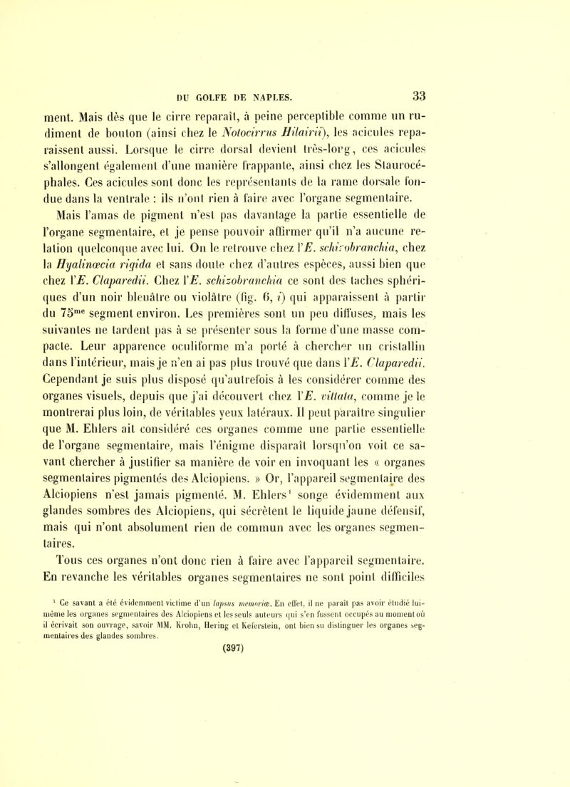 ment. Mais dès que le cirre reparaît, à peine perceptible comme un ru- diment de bouton (ainsi chez le Notocirrns HUairii), les acicules repa- raissent aussi. Lorsque le cirre dorsal devient très-lorg, ces acicules s'allongent également d'une manière frappante, ainsi chez les Staurocé- phales. Ces acicules sont donc les représentants de la rame dorsale ton- due dans la ventrale : ils n'ont rien à faire avec l'organe segmenlaire. Mais l'amas de pigment n'est pas davantage la partie essentielle de l'organe segmentaire, et je pense pouvoir affirmer qu'il n'a aucune re- lation quelconque avec lui. On le retrouve chez ÏE. schirobranchia, chez la Hyalinœcia rigida et sans doute chez d'autres espèces, aussi bien que chez VE. Claparedii. Chez ÏE. schizobranchia ce sont des taches sphéri- ques d'un noir bleuâtre ou violâtre (fig. 6, i) qui apparaissent à partir du l^ segment environ. Les premières sont un peu diffuses, mais les suivantes ne tardent pas à se présenter sous la forme d'une masse com- pacte. Leur apparence oculiforme m'a porté à cherch^îr un cristallin dans rintérieur, mais je n'en ai pas plus trouvé que dans ÏE. Claparedii. Cependant je suis plus disposé qu'autrefois à les considérer comme des organes visuels, depuis que j'ai découvert chez l'^. vittata, comme je le montrerai plus loin, de véritables yeux latéraux. Il peut paraître singulier que M. Ehlers ait considéré ces organes comme une partie essentielle de l'organe segmentaire, mais l'énigme disparaît lorsqu'on voit ce sa- vant chercher à justifier sa manière de voir en invoquant les « organes segmentaires pigmentés des Alciopiens. » Or, l'appareil segmentaire des Alciopiens n'est jamais pigmenté, M. Ehlers' songe évidemment aux glandes sombres des Alciopiens, qui sécrètent le liquide jaune défensif, mais qui n'ont absolument rien de commun avec les organes segmen- taires. Tous ces organes n'ont donc rien à faire avec l'appareil segmentaire. En revanche les véritables organes segmentaires ne sont point dilTiciles '■ Ce savant a élé évidemment viclime d'un lapsus tnemnrice. En effet, il ne paraît pas avoir étudié lui- même les organes segmentaires des Alciopiens et les seuls auteurs (jui s'en fussent occupés au monienloù il écrivait son ouvrage, savoir MM, Krohn, Hering et Keferstein, ont bien su distinguer les organes seg- mentaires des glandes sombres. (397)