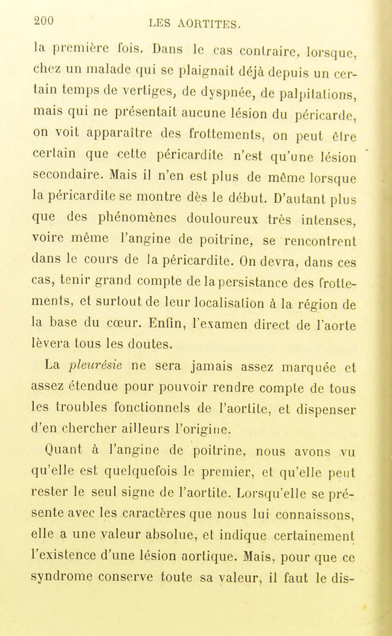 la première fois. Dans le cas conlrairc, lorsque, chez un malade qui se plaignait déjà depuis un cer- tain temps de vertiges, de dyspnée, de palpitations, mais qui ne présentait aucune lésion du péricarde, on voit apparaître des frottements, on peut ôlre certain que cette péricardite n'est qu'une lésion secondaire. Mais il n'en est plus de même lorsque la péricardite se montre dès le début. D'autant plus que des phénomènes douloureux très intenses, voire même l'angine de poitrine, se rencontrent dans le cours de la péricardite. On devra, dans ces cas, tenir grand compte de la persistance des frotte- ments, et surtout de leur localisation à la région de la base du cœur. Enfin, l'examen direct de l'aorte lèvera tous les doutes. La pleurésie ne sera jamais assez marquée et assez étendue pour pouvoir rendre compte de tous les troubles fonctionnels de l'aortite, et dispenser d'en chercher ailleurs l'origine. Quant à l'angine de poitrine, nous avons vu qu'elle est quelquefois le premier, et qu'elle peut rester le seul signe de l'aortite. Lorsqu'elle se pré- sente avec les caractères que nous lui connaissons, elle a une valeur absolue, et indique certainement l'existence d'une lésion aortique. Mais, pour que ce syndrome conserve toute sa valeur, il faut le dis-