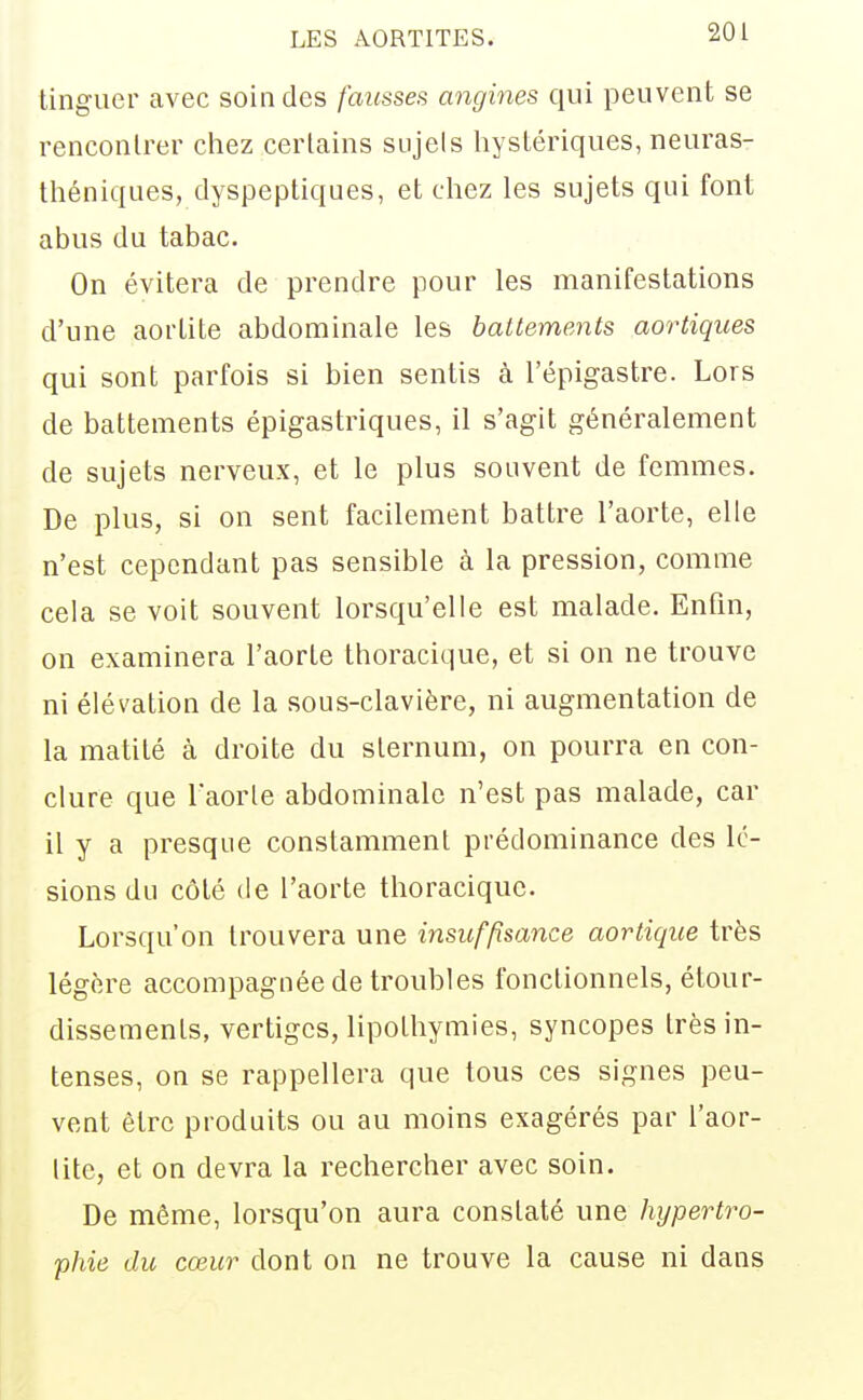linguer avec soin des fausses angines qui peuvent se rencontrer ctiez certains sujets liystériques, neuras- théniques, dyspeptiques, et chez les sujets qui font abus du tabac. On évitera de prendre pour les manifestations d'une aortite abdominale les battements aortiques qui sont parfois si bien sentis à l'épigastre. Lors de battements épigastriques, il s'agit généralement de sujets nerveux, et le plus souvent de femmes. De plus, si on sent facilement battre l'aorte, elle n'est cependant pas sensible à la pression, comme cela se voit souvent lorsqu'elle est malade. Enfin, on examinera l'aorte thoracique, et si on ne trouve ni élévation de la sous-clavière, ni augmentation de la matité à droite du sternum, on pourra en con- clure que l'aorle abdominale n'est pas malade, car il y a presque constamment prédominance des lé- sions du côté de l'aorte thoracique. Lorsqu'on trouvera une insuffisance aortique très légère accompagnée de troubles fonctionnels, étour- dissements, vertiges, lipothymies, syncopes très in- tenses, on se rappellera que tous ces signes peu- vent être produits ou au moins exagérés par l'aor- lite, et on devra la rechercher avec soin. De même, lorsqu'on aura constaté une hypertro- phie du cœur dont on ne trouve la cause ni dans