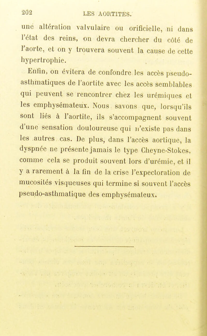 une altéralioli valvulaire ou orificielle, ni clans l'élat des reins, on devra chercher du côlé de Taorte, et on y trouvera souvent la cause de cette hypertrophie. Enfin, on évitera de confondre les accès pseudo- asthmatiques de l'aortite avec les accès semblables qui peuvent se rencontrer chez les urémiques et les emphysémateux. Nous savons que, lorsqu'ils sont liés à l'aortite, ils s'accompagnent souvent d'une sensation douloureuse qui n'existe pas dans les autres cas. De plus, dans l'accès aortique, la dyspnée ne présente jamais le type Cheyne-Stokes, comme cela se produit souvent lors d'urémie, et il y a rarement à la fin de la crise l'expectoration de mucosités visqueuses qui termine si souvent l'accès pseudo-asthmatique des emphysémateux»