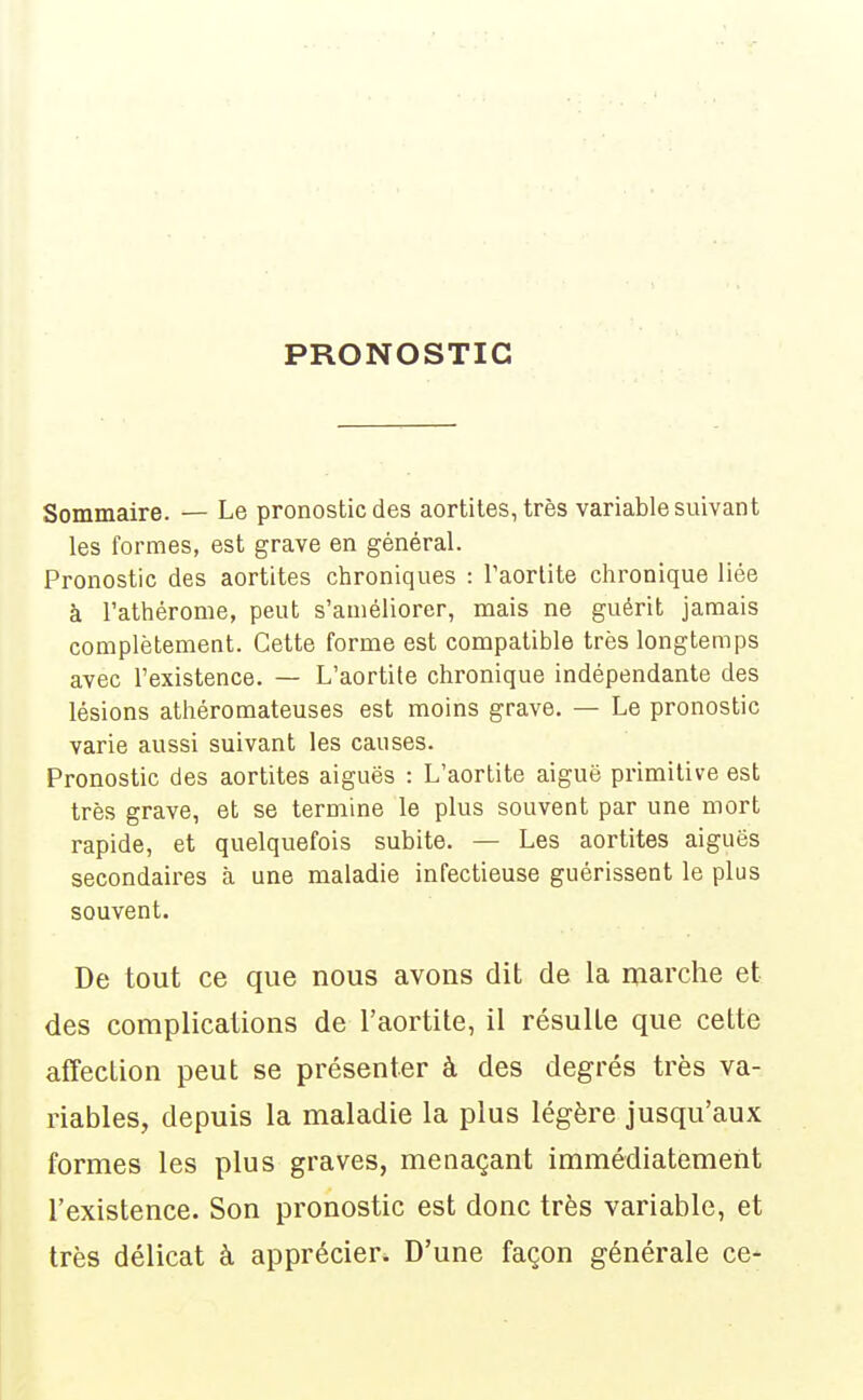PRONOSTIC Sommaire. — Le pronostic des aortites, très variable suivant les formes, est grave en général. Pronostic des aortites chroniques : l'aortite chronique liée à l'athérome, peut s'améliorer, mais ne guérit jamais complètement. Cette forme est compatible très longtemps avec l'existence. — L'aortite chronique indépendante des lésions athéromateuses est moins grave. — Le pronostic varie aussi suivant les causes. Pronostic des aortites aiguës : L'aortite aiguë primitive est très grave, et se termine le plus souvent par une mort rapide, et quelquefois subite. — Les aortites aiguës secondaires à une maladie infectieuse guérissent le plus souvent. De tout ce que nous avons dit de la marche et des complications de l'aortite, il résulte que cette affection peut se présenter à des degrés très va- riables, depuis la maladie la plus légère jusqu'aux formes les plus graves, menaçant immédiatement l'existence. Son pronostic est donc très variable, et très délicat à apprécier. D'une façon générale ce-