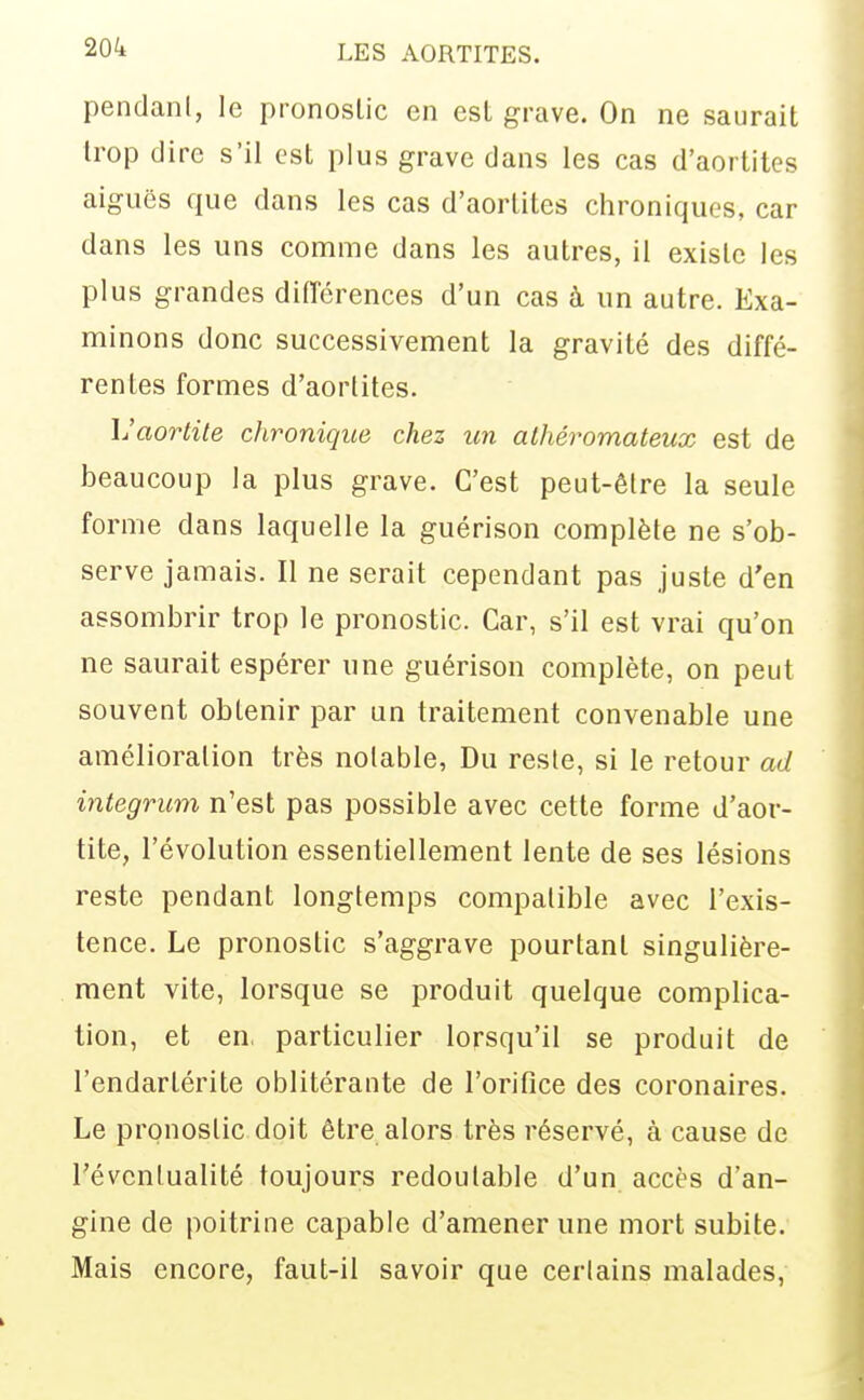 pendani, le pronostic en est grave. On ne saurait trop dire s'il est plus grave dans les cas d'aortites aiguës que dans les cas d'aortites chroniques, car dans les uns comme dans les autres, il existe les plus grandes difîérences d'un cas à un autre. Exa- minons donc successivement la gravité des diffé- rentes formes d'aortites. L'aortite chronique chez un alhéromateux est de beaucoup la plus grave. C'est peut-être la seule forme dans laquelle la guérison complète ne s'ob- serve jamais. Il ne serait cependant pas juste d'en assombrir trop le pronostic. Car, s'il est vrai qu'on ne saurait espérer une guérison complète, on peut souvent obtenir par an traitement convenable une amélioration très notable, Du reste, si le retour ad integrum n'est pas possible avec cette forme d'aor- tite, l'évolution essentiellement lente de ses lésions reste pendant longtemps compatible avec l'exis- tence. Le pronostic s'aggrave pourtant singulière- ment vite, lorsque se produit quelque complica- tion, et en particulier lorsqu'il se produit de l'endartérite oblitérante de l'orifice des coronaires. Le pronostic doit être alors très réservé, à cause de révcnlualité toujours redoutable d'un accès d'an- gine de poitrine capable d'amener une mort subite. Mais encore, faut-il savoir que cerlains malades,
