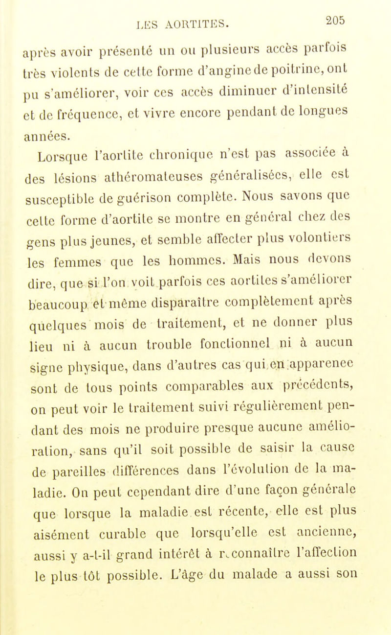 après avoir présenté un ou plusieurs accès parfois très violents de cette forme d'angine de poitrine, ont pu s'améliorer, voir ces accès diminuer d'intensité et de fréquence, et vivre encore pendant de longues années. Lorsque l'aorlite chronique n'est pas associée à des lésions athéromateuses généralisées, elle est susceptible de guérison complète. Nous savons que celte forme d'aortite se montre en général chez des gens plus jeunes, et semble affecter plus volontiers les femmes que les hommes. Mais nous devons dire, que si l'on voit parfois ces aortites s'améliorer beaucoup et même disparaître complètement après quelques mois de traitement, et ne donner plus lieu ni à aucun trouble fonctionnel ni à aucun signe physique, dans d'autres cas qui,en.apparence sont de tous points comparables aux précédents, on peut voir le traitement suivi régulièrement pen- dant des mois ne produire presque aucune amélio- ration, sans qu'il soit possible de saisir la cause de pareilles différences dans l'évolulion de la ma- ladie. On peut cependant dire d'une façon générale que lorsque la maladie est récente, elle est plus aisément curable que lorsqu'elle est ancienne, aussi y a-l-il grand intérêt à reconnaître l'affection le plus tôt possible. L'âge du malade a aussi son