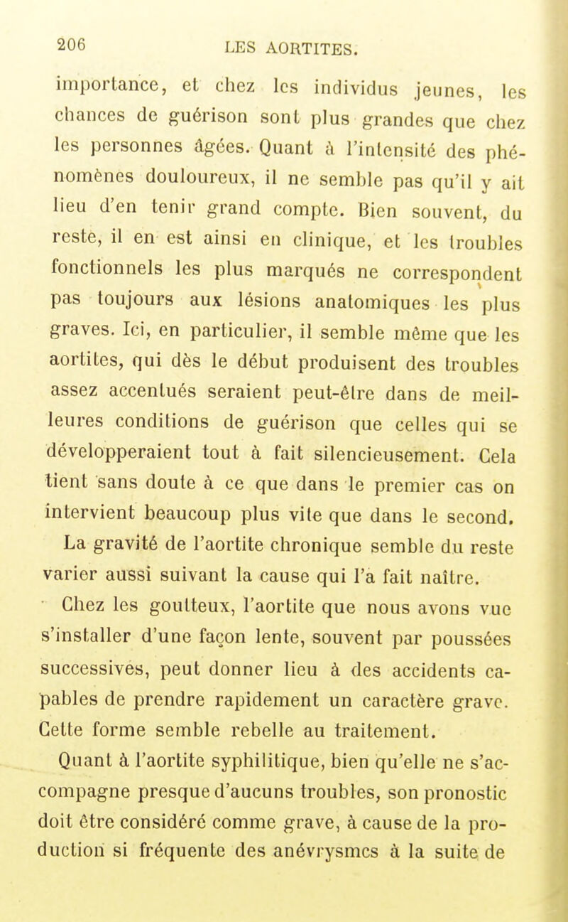 importance, et chez les individus jeunes, les chances de guérison sont plus grandes que chez les personnes âgées. Quant à l'intensité des phé- nomènes douloureux, il ne semble pas qu'il y ait lieu d'en tenir grand compte. Bien souvent, du reste, il en est ainsi en clinique, et les troubles fonctionnels les plus marqués ne correspondent pas toujours aux lésions anatomiques les plus graves. Ici, en particulier, il semble môme que les aortites, qui dès le début produisent des troubles assez accentués seraient peut-être dans de meil- leures conditions de guérison que celles qui se développeraient tout à fait silencieusement. Cela tient sans doute à ce que dans le premier cas on intervient beaucoup plus vile que dans le second. La gravité de l'aortite chronique semble du reste varier aussi suivant la cause qui l'a fait naître. • Chez les goutteux, l'aortite que nous avons vue s'installer d'une façon lente, souvent par poussées successives, peut donner lieu à des accidents ca- pables de prendre rapidement un caractère grave. Cette forme semble rebelle au traitement. Quant à l'aortite syphilitique, bien qu'elle ne s'ac- compagne presque d'aucuns troubles, son pronostic doit être considéré comme grave, à cause de la pro- duction si fréquente des anévrysmcs à la suite de