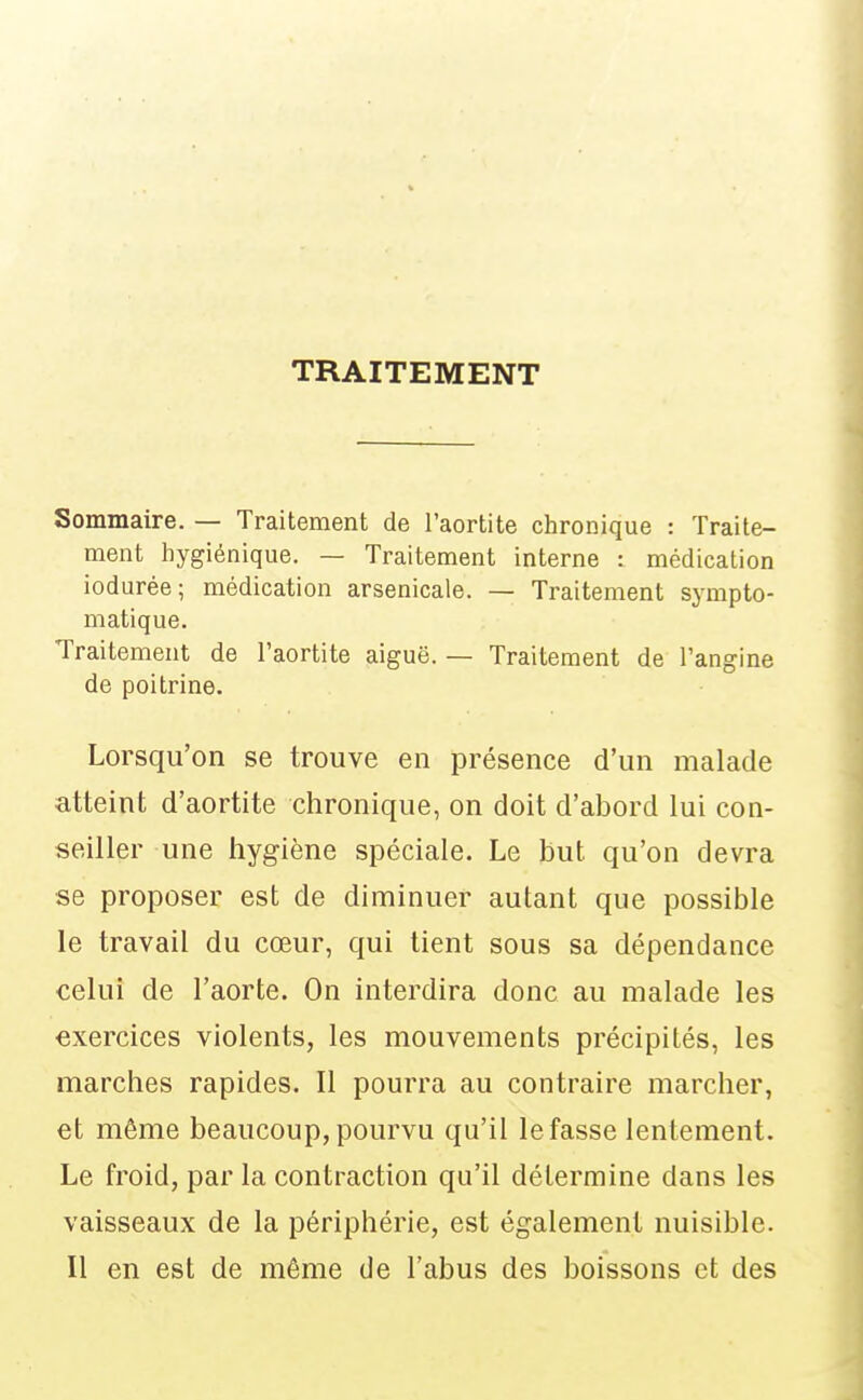 TRAITEMENT Sommaire. — Traitement de l'aortite chronique : Traite- ment hygiénique. — Traitement interne : médication iodurée; médication arsenicale. — Traitement sympto- matique. Traitement de l'aortite aiguë. — Traitement de l'angine de poitrine. Lorsqu'on se trouve en présence d'un malade atteint d'aortite chronique, on doit d'abord lui con- seiller une hygiène spéciale. Le but qu'on devra se proposer est de diminuer autant que possible le travail du cœur, qui tient sous sa dépendance celui de l'aorte. On interdira donc au malade les exercices violents, les mouvements précipités, les marches rapides. Il pourra au contraire marcher, et même beaucoup, pourvu qu'il le fasse lentement. Le froid, par la contraction qu'il détermine dans les vaisseaux de la périphérie, est également nuisible. Il en est de même de l'abus des boissons et des