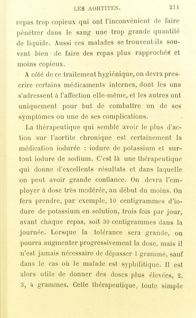 repas trop copieux qui ont l'inconvénient de faire pénétrer dans le sang une trop grande quantité de liquide. Aussi ces malades se trouvent-ils sou- vent bien de faire des repas plus rapprochés et moins copieux. A côté de ce traitement hygiénique, on devra pres- crire certains médicaments internes, dont les uns s'adressent à l'affection elle-même, et les autres ont uniquement pour but de combattre un de ses symptômes ou une de ses complications. La thérapeutique qui semble avoir le plus d'ac- tion sur l'aortite chronique est certainement la médication iodurée : iodure de polassium et sur- tout iodure de sodium. C'est là une thérapeutique qui donne d'excellents résullats et dans laquelle on peut avoir grande confiance. On devra l'em- ployer à dose très modérée, au début du moins. On fera prendre, par exemple, 10 centigrammes d'io- dure de potassium en solution, trois fois par jour, avant chaque repas, soit 30 centigrammes dans la journée. Lorsque la tolérance sera grande, on pourra augmenter progressivement la dose, mais il n'est jamais nécessaire de dépasser 1 gramme, sauf dans le cas où le malade est syphilitique. Il est alors utile de donner des doses plus élevées, 2, 3, 4 grammes. Cette thérapeutique, toute simple