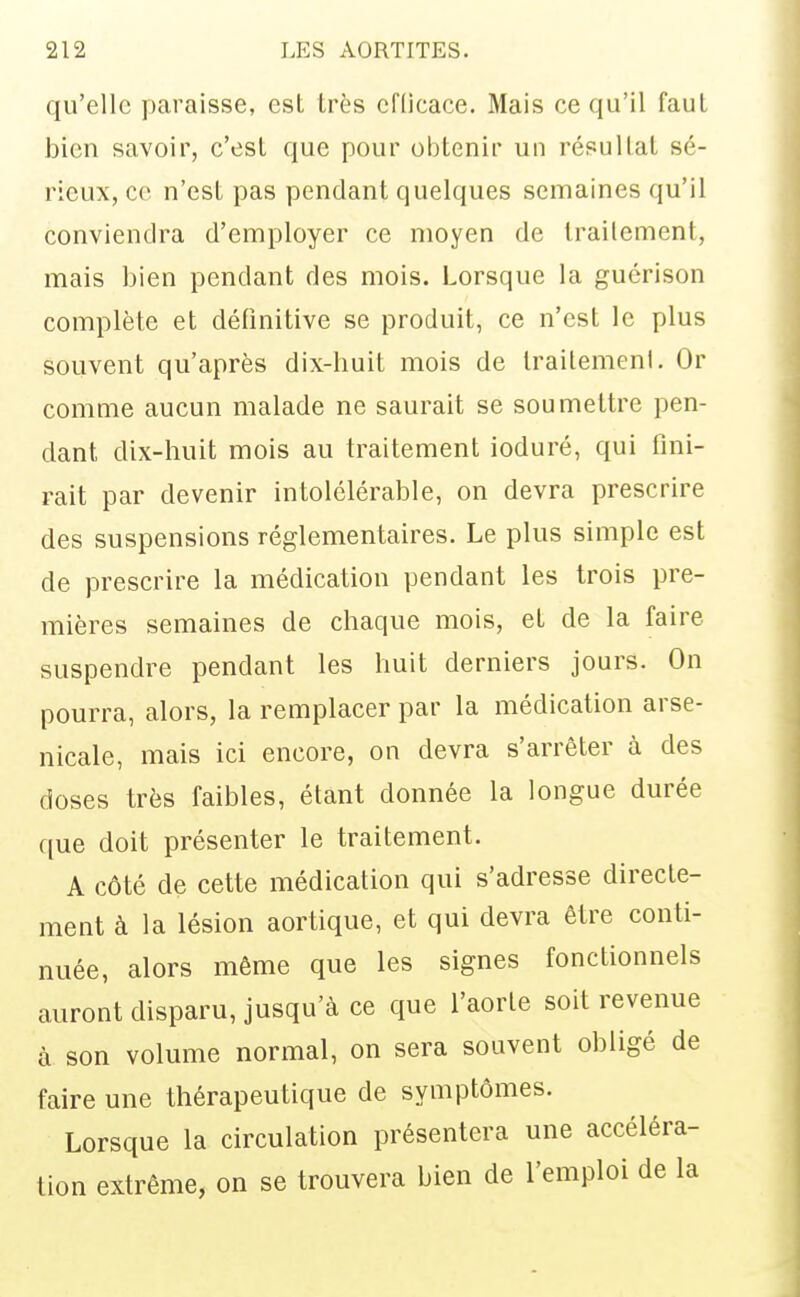 qu'elle paraisse, est très cfllcace. Mais ce qu'il faut bien savoir, c'est que pour obtenir un résultat sé- rieux, ce n'est pas pendant quelques semaines qu'il conviendra d'employer ce moyen de traitement, mais bien pendant des mois. Lorsque la guérison complète et définitive se produit, ce n'est le plus souvent qu'après dix-huit mois de traitement. Or comme aucun malade ne saurait se soumettre pen- dant dix-huit mois au traitement ioduré, qui fini- rait par devenir intolélérable, on devra prescrire des suspensions réglementaires. Le plus simple est de prescrire la médication pendant les trois pre- mières semaines de chaque mois, et de la faire suspendre pendant les huit derniers jours. On pourra, alors, la remplacer par la médication arse- nicale, mais ici encore, on devra s'arrêter à des doses très faibles, étant donnée la longue durée que doit présenter le traitement. A côté de cette médication qui s'adresse directe- ment à la lésion aortique, et qui devra être conti- nuée, alors même que les signes fonctionnels auront disparu, jusqu'à ce que l'aorte soit revenue à son volume normal, on sera souvent obligé de l'aire une thérapeutique de symptômes. Lorsque la circulation présentera une accéléra- tion extrême, on se trouvera bien de l'emploi de la
