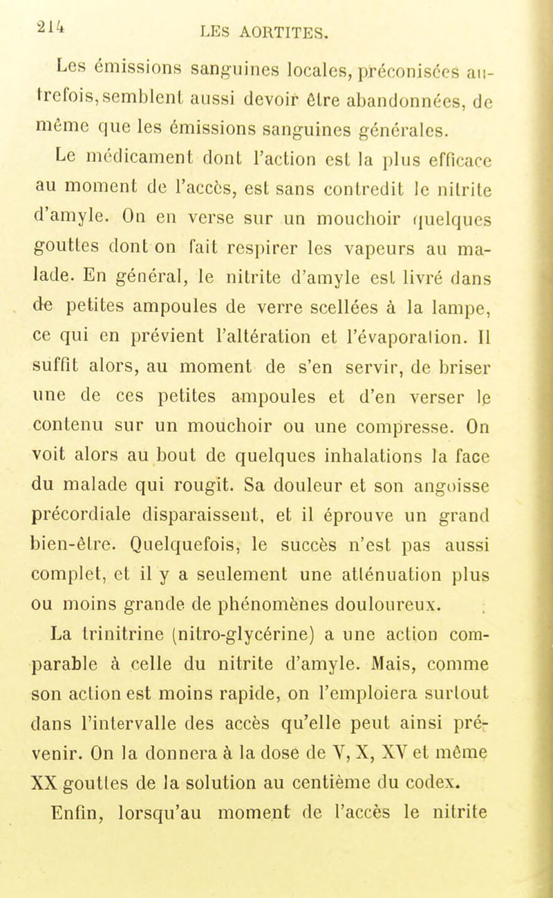 Les émissions sanguines locales, préconisées au- trefois, semblent aussi devoir être abandonnées, de môme que les émissions sanguines générales. Le médicament dont l'action est la plus efficace au moment de l'accès, est sans contredit le nilrile d'amyle. On en verse sur un mouchoir quelques gouttes dont on fait respirer les vapeurs au ma- lade. En général, le nitrite d'amyle est livré dans de petites ampoules de verre scellées à la lampe, ce qui en prévient l'altération et l'évaporalion. Il suffit alors, au moment de s'en servir, de briser une de ces petites ampoules et d'en verser le contenu sur un mouchoir ou une compresse. On voit alors au bout de quelques inhalations la face du malade qui rougit. Sa douleur et son angoisse précordiale disparaissent, et il éprouve un grand bien-être. Quelquefois, le succès n'est pas aussi complet, et il y a seulement une atténuation plus ou moins grande de phénomènes douloureux. La trinitrine (nitro-glycérine) a une action com- parable à celle du nitrite d'amyle. Mais, comme son action est moins rapide, on l'emploiera surtout dans l'intervalle des accès qu'elle peut ainsi pré- venir. On la donnera à la dose de V, X, XV et môme XX gouttes de la solution au centième du codex. Enfin, lorsqu'au moment de l'accès le nitrite