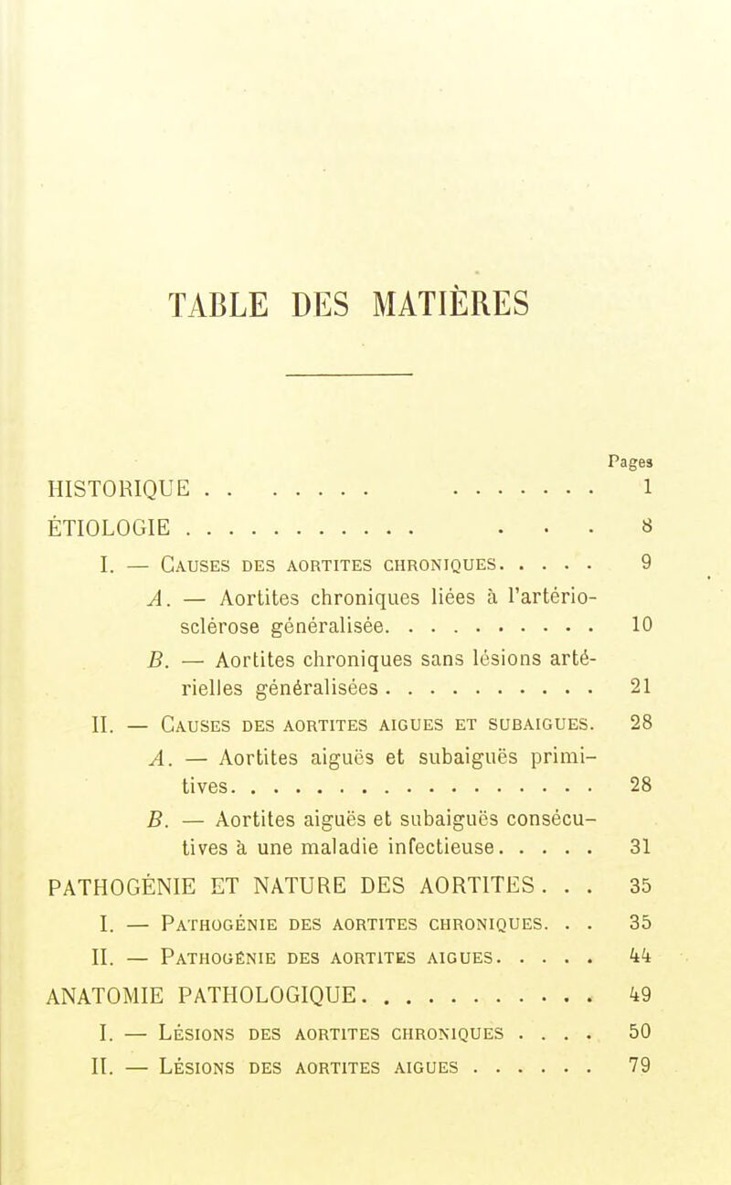 TABLE DES MATIÈRES Pages HISTORIQUE 1 ÉTIOLOGIE . . . 8 I. — Causes des aortites chroniques 9 A. — Aortites chroniques liées à l'artério- sclérose généralisée 10 B. — Aortites chroniques sans lésions arté- rielles généralisées 21 II. — Causes des aortites aiguës et subaigues. 28 A. — Aortites aiguës et subaiguës primi- tives 28 B. — Aortites aiguës et subaiguës consécu- tives à une maladie infectieuse 31 PATHOGÉNIE ET NATURE DES AORTITES. . . 35 I. — Pathogénie des aortites chroniques. . . 35 II. — Pathogénie des aortites aiguës kk ANATOMIE PATHOLOGIQUE 49 I. — Lésions des aortites chroniques .... 50 II. — Lésions des aortites aiguës 79