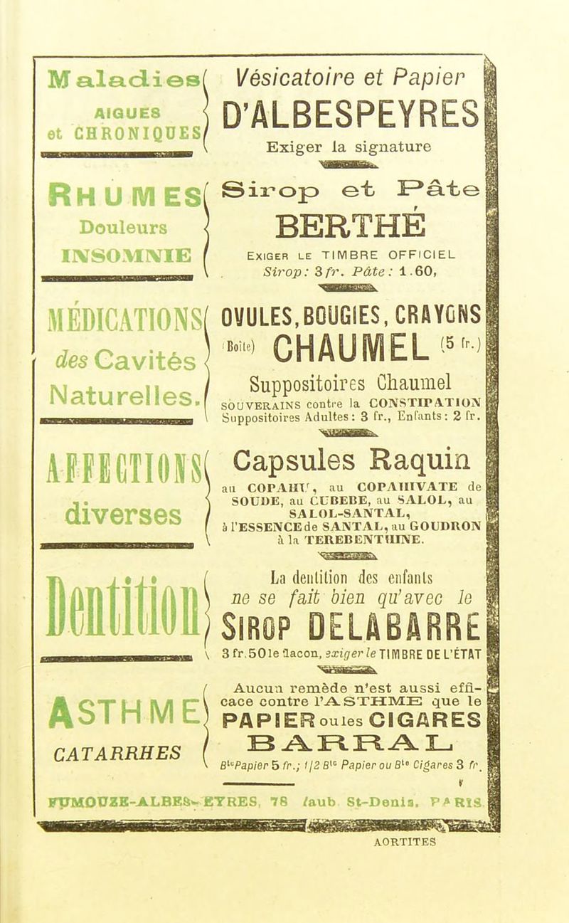 Maladiesf Vésicatoire et Papier A.QUE8 D'ALBESPEYRESI et CHRONIQUES/ ^ nL.uu.yji 1.1 i»b-w| Exiger la signature RH U IVI ES( ®^^°P ï^âte Douleurs 5 BERTHÉ IIVSO.VIIVIE Exiger le TIMBRE OFFICIEL Sirop: 3fr. Pâte: 1.60, MÉDIGATIONS[ OVULES,BOUGIES, CRAYONS CHAUMEL'^'^^ des Cavités Naturelles.! AFIEGIIOSSI diverses iBoile) Suppositoires Chaumel SOUVERAINS contre la CONSTIPATION Suppositoires Adultes: 3 fr., Enfants: 2 fr. Capsules Raquin ail COPAar, au COPAIIIVATE de | SOUUE, au CCBEBB, au SALOL, au SALOL-SANTAL, à l'ESSENCE de SANTAL, au GOUDRON à la TEHEBENTUINE. La deiililion des eiifanls ne se fait bien qu'avec le Sirop DELABâRRE '\ 3 fr.SOle aaoon, exiger le TIMBRE DE L'ÉTAT Aucun remède n'est aussi effi- cace contre l'A-STHME que le PAPIERouies CIGARES B^Papier ^fr.; r/2fii= Papier ou B Cigares 3 fr, ———— r riTMOnZE-ALBEâ» ETRES, 78 /aub St-Denis. PARIS. ASTHME* CATARRHES AORTITES