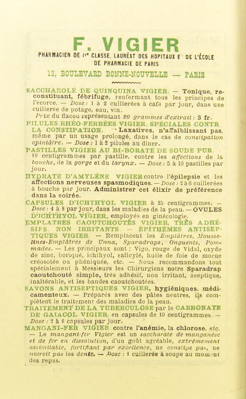 F. VIGIER PHARMACIEN DE CLASSE, LAURÉAT DES HOPITAUX E DE L'ÉCOLE DE PHARMACIE DE PARIS 12, BOULEVARD BONNE-NOUVELLE — PARIS BACCHAROLÉ DE QUINQUINA VIGIER. — Tonique, re- constituant, fébrifuge, renfermant tous les principes de l'écorce. — Dose: 1 à 2 cuillerées à café par jour, dans une cuillerée de potage, eau, vin. Prix du flacon représentant SO grammes d'extrait : 3 fr. PILULES RHÉO FERRÉES VIGIER, SPÉCIALES CONTR LA CONSTIPATION. ' Laxatives, n'affaiblissant pas. même par un usage prolongé, dans le cas de constipation opiniâtre. — Dose ; 1 à 2 pilules au diner. PASTILLES VIGIER AU BI-BORATE DE SOUDE PUR )0 centigrammes par pastille, contre les affections de la bouche, de la gorge et du larynx. — Dose.- 5 à 10 pastilles par jour. HYDRATE D'AMYLÈNE VIGIERcontre l'épilepsie et les affections nerveuses spasmodiques. — Dose .-236 cuillerées à bouche par jour. Administrer cet élixir de préférence dans la soirée. CAPSULES D'ICHTHYOL VIGIER à 25 centigrammes. - Dose : 4 à 8 par jpur, dans les maladies de la peau. — OVULES DnCHTHYOL viGlER„ employés en ginécologie. EMPLATRES CAOUTCHOUTÉS VIGIER, TRÈS ADHÉ- SIFS NON IRRITANTS - ÉPITHÈMES ANTISEP- TIQUES VIGIER. — Remplacent les Emplâtres, .Vousse- lines-Emplâtres de XJnna, Sparadraps, Onguents, Pom- mades. — Les principaux sont : Vi;î0, rouge de Vidal, oxj'de de zinc, boriqué, ichtliyol, salicylé, huile de foie de morue créosotée ou phéniquée, etc. — Nous recommandons tout spécialement à Messieurs les Chirurgiens notre Sparadrap caoutchouté simple, très adhésif, non irritant, aseptique, inaltérable, et les bandes caoutchoutées. SAVONS ANTISEPTIQUES VIGIER, hygiéniques, médi- camenteux. — Préparés avec des pâtes neutres, i^s com- plètent le traitement des maladies do la peau. TRAITEMENT DE LA TUBERCULOSE par le CARBONATE DE GAÏACOL VIGIER, en capsules de 10 centigrammes. — Dose ; 2 à 6 capsules par jour. MANOANI-FER VIGIER contre l'anémie, la chlorose, etc. — Le mangani-fer Vigier est un saccharate de manganèse et de fer en dissolution, d'un goût agréable, extrêmement assimilable, fortifiant par excellence, ne consti^je pas, ne noircit pas les dente, — fiosc .- ) cuillerée à soupe au mom ent des repas.