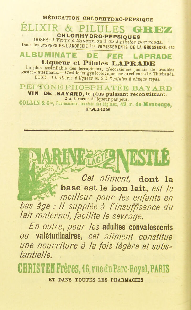 MÉDICATION CHLORHYDRO-PEPSIQUE ÊLIXIR & PILULES f^REZ nr>oi7o CHLORHYDRO-PEPSIQUES DOSES : f Verre à liqueur, ou S ou S pilules par repas. Dans les DYSPEPSIES, L'ANOREXIE, le'^ VOWISSEIVIENTS DE U GROSSESSE, etc ALBUMINATE DE FER LAPRADE Liqueur et Pilules LAPRADE Le plus assimilable des ferrugineux, n'occasionne jamais de troubles gastro-intestinaux.— G est le 1er gynécologique par excellence (D' Thiébaud). DOSE : 1 Ouillerée à liqueur ou 2 à 3 pilules à chaque repis. PEPTONE PTTOSPIIATÉE BATARD VIN DE BAYARD, le plus puissant reconstituant. nnT T TM • n- 2 à 3 verres à liqueur par jour. COLLIN ftC^S Pbarmacieiii, laureau dei bopiliai, 49, r. d« MaaOeagS, Cef aliment, dont la base est le bon lait, est le meilleur pour les enfants en bas âge : il supplée à l'insuffisance du lait maternel, facilite le sevrage. En outre, pour les adultes convalescents ou valétudinaires, cet aliment constitue une nourriture à la fois légère et subs- tantielle. CHRISTEHFrèreS,lG,rue(luParc-Royal,PARIS ET DANS TOUTES LES PHARMACIES