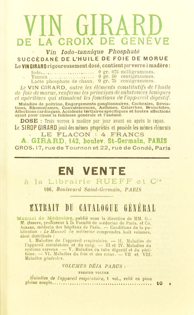 VIN GIRARD DE LA CROIX DE GENÈVE Vin lodo-tannique Phosphaté SUCCÉDANÉ DE L'HUILE DE FOIE DE MORUE Le VIN GIRARD rigoureusement dosé, contient par verre àmadére: Iode 0 gr. 075 milligrammes. Tannin 0 gr. 50 centigrammes. Lacto phosphate de chaux. 0 gr. 75 centigrammes. Le VIN GIRARD, outre les éléments constitutifs de l'Iiuile de foie de morue, renferme les principes de substances toniques et apéritives qui stimulent les fonctions de l'appareil digestif. Maladies de poitrine, Engorgements ganglionnaires, Cachexies, Dévia- tions, Rhumatismes, Convalescences, Asthmes, Catarrhes, Bronchites, Affections cardiaques. Accidents tertiaires spécifiques et toutes affections ayant pour cause la faiblesse générale et l'anémie. DOSE : Trois verres à madère par jour avant ou après le repas. Le SIROP GIRARD jouildes mêmes propriétés et possède les mêmes éléments LE FLACON : 4 FRANCS A. GIRARD, 142, bouleT. St-Germain, PARIS GROS. 17, rue de Tournon et 22, rue de Condé, Paris EN VENTE à la Librairie RLJEFF et C'^ 106, Boulevard Saint-Germain, PARIS mun M CATALOGUE GÈIÈllAl Manuel de Médecine, publié sous la direction de MM. G.- M. Uebove, professeur à la Faculté de médecine de Paris, et Cii. .\CHABD, médecin des hôpitaux de Paris. — Conditions de la pu- blication : Le Manuel de méJecinp comprendra huit volumes, ainsi distribués : 1. Maladies do l'appareil rosiiiialoire. — II. Maladies de l'appareil circulatoire et du Fang. — 111 et IV. Maladies du systonio nerveux — V. Maladies du tube digestif et du péri- toine. — VI. Maladies du foie et des reins. — VU et VIII. Maladies générales. VOLUMES DÉJÀ PARUS : PBEMIER VOLDME Maladies de l'appareil respiratoire, I vol., relié en peau