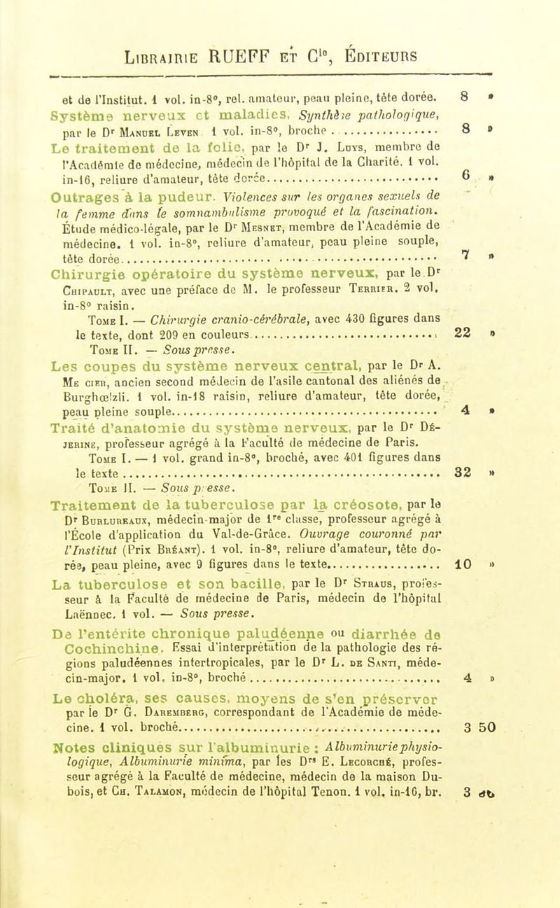 et de l'Institut. 1 vol. in-S, rel. amaloui-, peau pleine, tête dorée. 8 • Système nerveux et maladies, Synthèie patholorfique, par le D'' Mandel Leten 1 vol. in-8», broclie . 8 » Lo traitement de la fclic. par le D'' J. Ldys, membre de rAcadêmle de médecine, médecin de l'hôpital de la Cliarité. 1 vol. in-16, reliure d'amateur, tète dorée 6 • Outrages à la pudeur. Violences sur les organes sexuels de la femme d'nns te somnambulisme provoqué et la fascination. Étude médico-légale, par le D' Mebnet, membre de l'Académie de médecine. 1 vol. in-8°, reliure d'amateur, peau pleine souple, tête dorée * Chirurgie opératoire du système nerveux, par le D' CuiPAULT, avec une préface de M. le professeur Tehbuh. 2 vol. in-S raisin. Tome I. — Chirurgie cranio-cérébrale, avec 430 figures dans le texte, dont 209 en couleurs 22 » Tome II. — Sous prfsse. Les coupes du système nerveux central, par le Dr A. Me cito, ancien second médecin de l'asile cantonal des aliénés de Burghœlzli. 1 vol. in-18 raisin, reliure d'amateur, tête dorée, peau pleine souple 4 » Traité d'anatomie du système nerveux, par le Dé- jEBiNe, professeur agrégé à la Faculté de médecine de Paris. Tome I. — 1 vol. grand in-S, broché, avec 401 figures dans le texte 32 » Tome II. — Sous presse. Traitement de la tuberculose par la créosote, parla D'BoRLunKAnx, médecin major de 1 classe, professeur agrégé à l'École d'application du Val-de-Grâce. Ouvrage couronné par l'Institut (Prix Bréant). 1 vol. in-8°, reliure d'amateur, tête do- rée, peau pleine, avec 9 figures dans le texte 10 » La tuberculose et son bacille, parle Stbaus, proces- seur â la Pacullè de médecine de Paris, médecin de l'hôpital Laënnec. 1 vol. — Sous presse. Dô l'entérite chronique paludéenne ou diarrhée de Cochinchine. Essai d'interprétation de la pathologie des ré- gions paludéennes intertropicales, par le D' L. de Santi, méde- cin-major, i vol, in-S, broché 4 » Le choléra, ses causes, moj-ens de s'en préserver parie G. Daremdebg, correspondant de l'Académie de méde- cine. 1 vol. broché 3 50 Notes cliniques sur l'albuminurie : Albuminurie physio- logique, Albuminurie minfma, par les D E. Lecobché, profes- seur agrégé à la Faculté de médecine, médecin de la maison Du-