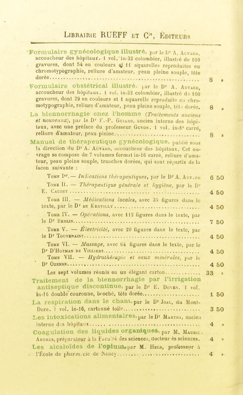 Formulaire gynécologique illustré, p.r le I;' A. Alvaim., accoucheur des hôpitaux, i vol. ln-32 colombier, illuslié de )00 gravures, dont 54 on couleurs 14 ^l aquarelles reproduilcs en chromotypogrsphie, reliure d'amateur, peau pleine souple, I6le dorée g ^ Formulaire obstétrical illustré. |,ar \a b' A. AuvAnu accoucheur des hôpitaux. 1 vol. in-32 colombier, illustré d.; iOO gravures, dont 29 en couleurs et 1 aquarelle rcproduil(! e.i chro- motypographie, reliure d'amateur, peau pleine souple, t(H ; dorée. 8 „ La blennorrliagle cnez l*homme {Traitements anciens et nouveaux), par le l'.-P. Guiaiid, ancien interne des liôpi- tauï, avec une préface du professeur Guvon. 1 vol. in-S» carré, reliure d'amateur, peau pleine g , Manuel de thérapeutique gynécologiq U6, publié sous la direction du D''A. Auvahd, accoucheur des hôpitaux. Cet ou- vrage se compose de 7 volumes format in-16 carré, reliure d'ama- teur, peau pleine souple, tranches dorées, qui sont ré|iartis de la façon suivante : Tome I.— Indications thérapeutiques, par le D'A. A'jv.nu 6 50 Tome II. — Thérapeutique générale et hygiène, par le E. Caubet 4 ToaE III. — Médications locales, avec 3.ï ligures dans le texte, par le de Kebvillv 4 50 Tome IV. — Opérations, avec 112 figures dans le texte, par le D'' bEBUN i 7 50 Tome V. — Électricité, avec 20 figures dans le texte, par le D'' TouvENAiNT 4 50 Tome VI. — Massage, avec 64 figures dans le texte, par le D'HOTMAN DE VlLLIERS 4 50 Tome VII. — Hydrothérapie et eaux minérales, par le D'' OzENNB 4 50 Les sept volumes réunis en un élégant carton 33 g Traitement de la blennorrhagie par l'irrigation antiseptique discontinue, par le E. Dûvbn. 1 vol. in-16 doublecouronne, broché, tète dorée 1 50 La respiration dans le cham, par le D'Joal, du Jlont- Dore. I vol. in-16, cartonné toile 3 50 Les Intoxications alimentaires, par leD' Mabtua, ancien interne dos hôpitaux 4 » Coagulation des liquides organiques, par M. Maubic; Arthus, préparateur ù la Facu^l^ des sciences, docteur ès sciences. 4 » Les alcaloïdes de ropiumrpnr M. Hei.d, professeur à