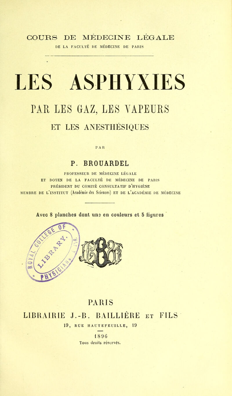 COURS DE MEDECINE LEGALE DE LA FACULTÉ DE JIÉDECINE DE PARIS LES ASPHYXIES TAR LES GAZ, LES VAPEURS ET LES ANESTHÉSIQUES PAR P. BROUARDEL PROFESSEUR DE MÉDECINE LÉGALE ET DOYEN DE LA FACULTÉ DE MÉDECINE DE PARIS PRÉSIDENT DU COMITÉ CONSULTATIF d’hyGIÈNE MEMBRE DE l’institut (Âcadcniie (Ics Sciences) et de l’académie de médecine Avec 8 planches dont uns en couleurs et 5 figures paris librairie J.-b. BAILLIÈRE et FILS 19, RUE HAUTEFEUILLE, 19 189G Tous droits réservés.