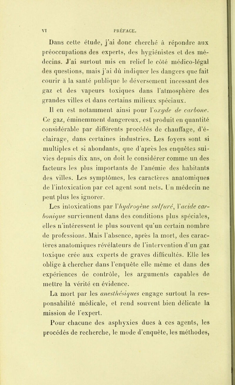 Dans celte étude, j’ai donc cherché à répondre aux préoccupations des experts, des hygiénistes et des mé- decins. J’ai surtout mis en relief le côté médico-légal des questions, mais j’ai dù indiquer les dangers que fait courir à la santé publique le déversement incessant des gaz et des vapeurs toxiques dans l’atmosphère des grandes villes et dans certains milieux spéciaux. Il en est notamment ainsi pour \oxyde de carbone. Ce gaz, éminemment dangereux, est produit en quantité considérable par différents procédés de chauffage, d’é- clairage, dans certaines industries. Les foyers sont si multiples et si abondants, que d’après les enquêtes sui- vies depuis dix ans, on doit le considérer comme un des facteurs les plus importants de l’anémie des habitants des villes. Les symptômes, les caractères anatomiques de l’intoxication par cet agent sont nets. Un médecin ne peut plus les ignorer. Les intoxications par Vhydrogène sulfuré^ Vacide car- bonique surviennent dans des conditions plus spéciales, elles n’intéressent le plus souvent qu’un certain nombre de professions. Mais l’absence, après la mort, des carac- tères anatomiques révélateurs de l’intervention d’un gaz toxique crée aux experts de graves difficultés. Elle les oblige à chercher dans l’enquête elle même et dans des expériences de contrôle, les arguments capables de mettre la vérité en évidence. La mort par les anesthésiques engage surtout la res- ponsabilité médicale, et rend souvent bien délicate la mission de l’expert. Pour chacune des asphyxies dues à ces agents, les procédés de recherche, le mode d’enquête, les méthodes,