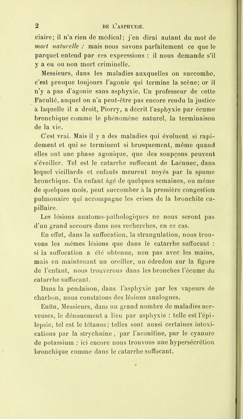 ciaire; il n’a rien de médical; j’en dirai autant du mot de mort naturelle : mais nous savons parfaitement ce que le parquet entend par ces expressions : il nous demande s’il y a eu ou non mort criminelle. Messieurs, dans les maladies auxquelles on succombe, c’est presque toujours l’agonie qui termine la scène; or il n’y a pas d’agonie sans asphyxie. Un professeur de cette Faculté, auquel on n’a peut-être pas encore rendu la justice à laquelle il a droit, Piorry, a décrit l’asphyxie par écume bronchique comme le phénomène naturel, la terminaison de la vie. C’est vrai. Mais il y a des maladies qui évoluent si rapi- dement et qui se terminent si brusquement, même quand elles ont une phase agonique, que des soupçons peuvent s’éveiller. Tel est le catarrhe suffocant de Laënnec^ dans lequel vieillards et enfants meurent noyés par la spume bronchique. Un enfant âgé de quelques semaines, ou même de quelques mois, peut succomber à la première congestion pulmonaire qui accompagne les crises de la bronchite ca- pillaire. Les lésions anatomo-pathologiques ne nous seront pas d’un grand secours dans nos recherches, en ce cas. En effet, dans la suffocation, la strangulation, nous trou- vons les mêmes lésions que dans le catarrhe suffocant : si la suffocation a été obtenue, non pas avec les mains, mais en maintenant un oreiller, un édredon sur la figure de l’enfant, nous trouverons dans les bronches l’écume du catarrhe suffocant. Dans la pendaison, dans l’asphyxie par les vapeurs de charbon, nous constatons des lésions analogues. Enfin, Messieurs, dans un grand nombre de maladies ner- veuses, le dénouement a lieu par asphyxie : telle est l’épi- lepsie, tel est le tétanos; telles sont aussi certaines intoxi- cations par la strychnine , par l’aconitine, par le cyanure de potassium : ici encore nous trouvons une hypersécrétion bronchique comme dans le catarrhe suffocant.