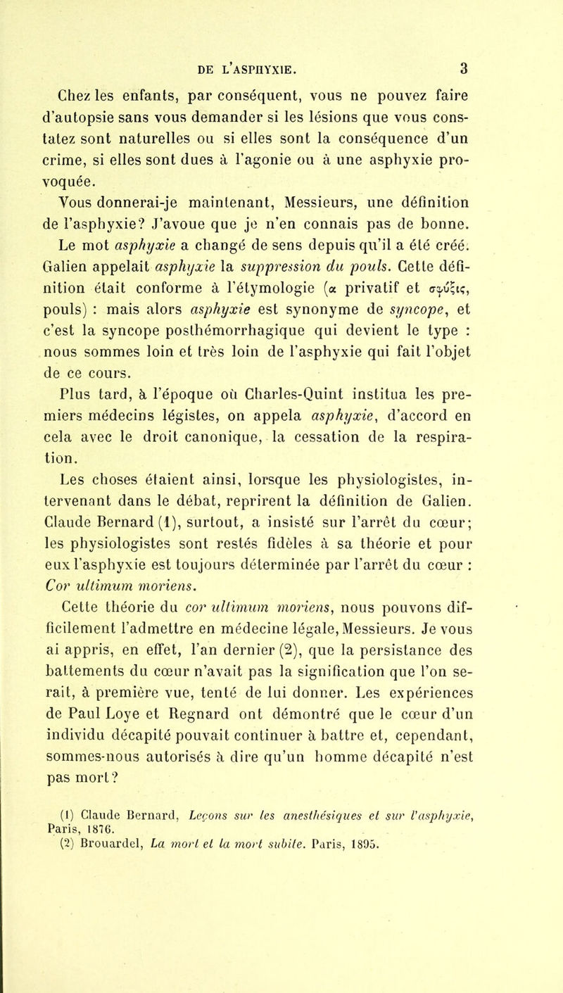 Chez les enfants, par conséquent, vous ne pouvez faire d’autopsie sans vous demander si les lésions que vous cons- tatez sont naturelles ou si elles sont la conséquence d’un crime, si elles sont dues à l’agonie ou à une asphyxie pro- voquée. Vous donnerai-je maintenant, Messieurs, une définition de l’asphyxie? J’avoue que je n’en connais pas de bonne. Le mot asphyxie a changé de sens depuis qu’il a été créé. Galien appelait asphyxie la suppression du pouls. Cette défi- nition était conforme à l’étymologie (a privatif et pouls) : mais alors asphyxie est synonyme de syncope., et c’est la syncope posthémorrhagique qui devient le type : nous sommes loin et très loin de l’asphyxie qui fait l’objet de ce cours. Plus tard, h l’époque où Charles-Quint institua les pre- miers médecins légistes, on appela asphyxie, d’accord en cela avec le droit canonique, la cessation de la respira- tion. Les choses étaient ainsi, lorsque les physiologistes, in- tervenant dans le débat, reprirent la définition de Galien. Claude Bernard (1), surtout, a insisté sur l’arrêt du cœur; les physiologistes sont restés fidèles à sa théorie et pour eux l’asphyxie est toujours déterminée par l’arrêt du cœur : Cor ultimum moriens. Cette théorie du cor ultimum moriens, nous pouvons dif- ficilement l’admettre en médecine légale. Messieurs. Je vous ai appris, en effet, l’an dernier (2), que la persistance des battements du cœur n’avait pas la signification que l’on se- rait, à première vue, tenté de lui donner. Les expériences de Paul Loye et Regnard ont démontré que le cœur d’un individu décapité pouvait continuer à battre et, cependant, sommes-nous autorisés h dire qu’un homme décapité n’est pas mort? (1) Claude Bernard, Leçons sur tes anesthésiques et sur l'asphyxie, Paris, 1876. (2) Brouardel, La mort et La mort subite. Paris, 1895.