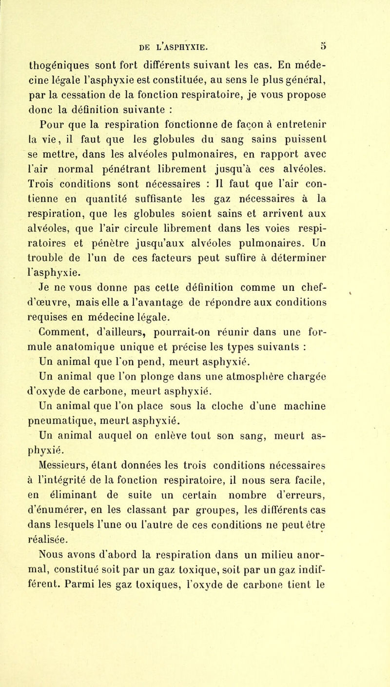 Ihogéniques sont fort différents suivant les cas. En méde- cine légale l’asphyxie est constituée, au sens le plus général, par la cessation de la fonction respiratoire, je vous propose donc la définition suivante : Pour que la respiration fonctionne de façon à entretenir la vie, il faut que les globules du sang sains puissent se mettre, dans les alvéoles pulmonaires, en rapport avec l’air normal pénétrant librement jusqu’à ces alvéoles. Trois conditions sont nécessaires : 11 faut que l’air con- tienne en quantité suffisante les gaz nécessaires à la respiration, que les globules soient sains et arrivent aux alvéoles, que l’air circule librement dans les voies respi- ratoires et pénètre jusqu’aux alvéoles pulmonaires. Un trouble de l’un de ces facteurs peut suffire à déterminer l’asphyxie. Je ne vous donne pas cette définition comme un chef- d’œuvre, mais elle a l’avantage de répondre aux conditions requises en médecine légale. Comment, d’ailleurs, pourrait-on réunir dans une for- mule anatomique unique et précise les types suivants : Un animal que l’on pend, meurt asphyxié. Un animai que l’on plonge dans une atmosphère chargée d’oxyde de carbone, meurt asphyxié. Un animal que l’on place sous la cloche d’une machine pneumatique, meurt asphyxié. Un animal auquel on enlève tout son sang, meurt as- phyxié. Messieurs, étant données les trois conditions nécessaires à l’intégrité de la fonction respiratoire, il nous sera facile, en éliminant de suite un certain nombre d’erreurs, d’énumérer, en les classant par groupes, les différents cas dans lesquels l’une ou l’autre de ces conditions ne peut être réalisée. Nous avons d’abord la respiration dans un milieu anor- mal, constitué soit par un gaz toxique, soit par un gaz indif- férent. Parmi les gaz toxiques, l’oxyde de carbone tient le