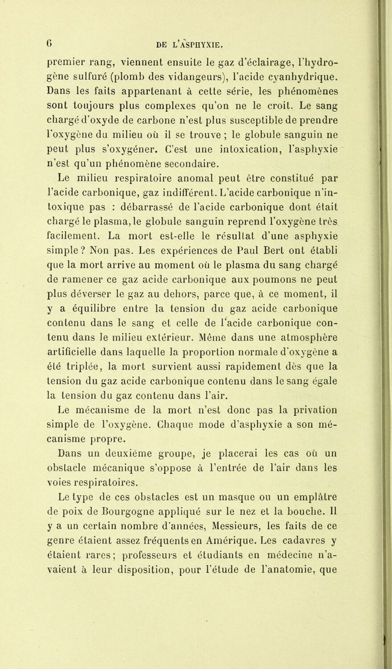 premier rang, viennent ensuite le gaz d’éclairage, l’hydro- gène sulfuré (plomb des vidangeurs), l’acide cyanhydrique. Dans les faits appartenant à cette série, les phénomènes sont toujours plus complexes qu’on ne le croit. Le sang chargé d’oxyde de carbone n’est plus susceptible de prendre l’oxygène du milieu où il se trouve ; le globule sanguin ne peut plus s’oxygéner. C’est une intoxication, l'asphyxie n’est qu’un phénomène secondaire. Le milieu respiratoire anomal peut être constitué par l’acide carbonique, gaz indifférent. L’acide carbonique n’in- toxique pas : débarrassé de l’acide carbonique dont était chargé le plasma, le globule sanguin reprend l’oxygène très facilement. La mort est-elle le résultat d’une asphyxie simple? Non pas. Les expériences de Paul Sert ont établi que la mort arrive au moment où le plasma du sang chargé de ramener ce gaz acide carbonique aux poumons ne peut plus déverser le gaz au dehors, parce que, à ce moment, il y a équilibre entre la tension du gaz acide carbonique contenu dans le sang et celle de l’acide carbonique con- tenu dans le milieu extérieur. Même dans une atmosphère artificielle dans laquelle la proportion normale d’oxygène a été triplée, la mort survient aussi rapidement dès que la tension du gaz acide carbonique contenu dans le sang égale la tension du gaz contenu dans l’air. Le mécanisme de la mort n’est donc pas la privation simple de l’oxygène. Chaque mode d’asphyxie a son mé- canisme propre. Dans un deuxième groupe, je placerai les cas où un obstacle mécanique s’oppose à l’entrée de l’air dans les voies respiratoires. Le type de ces obstacles est un masque ou un emplâtre de poix de Bourgogne appliqué sur le nez et la bouche. 11 y a un certain nombre d’années. Messieurs, les faits de ce genre étaient assez fréquents en Amérique. Les cadavres y étaient rares; professeui’s et étudiants en médecine n’a- vaient à leur disposition, pour l’étude de l’anatomie, que