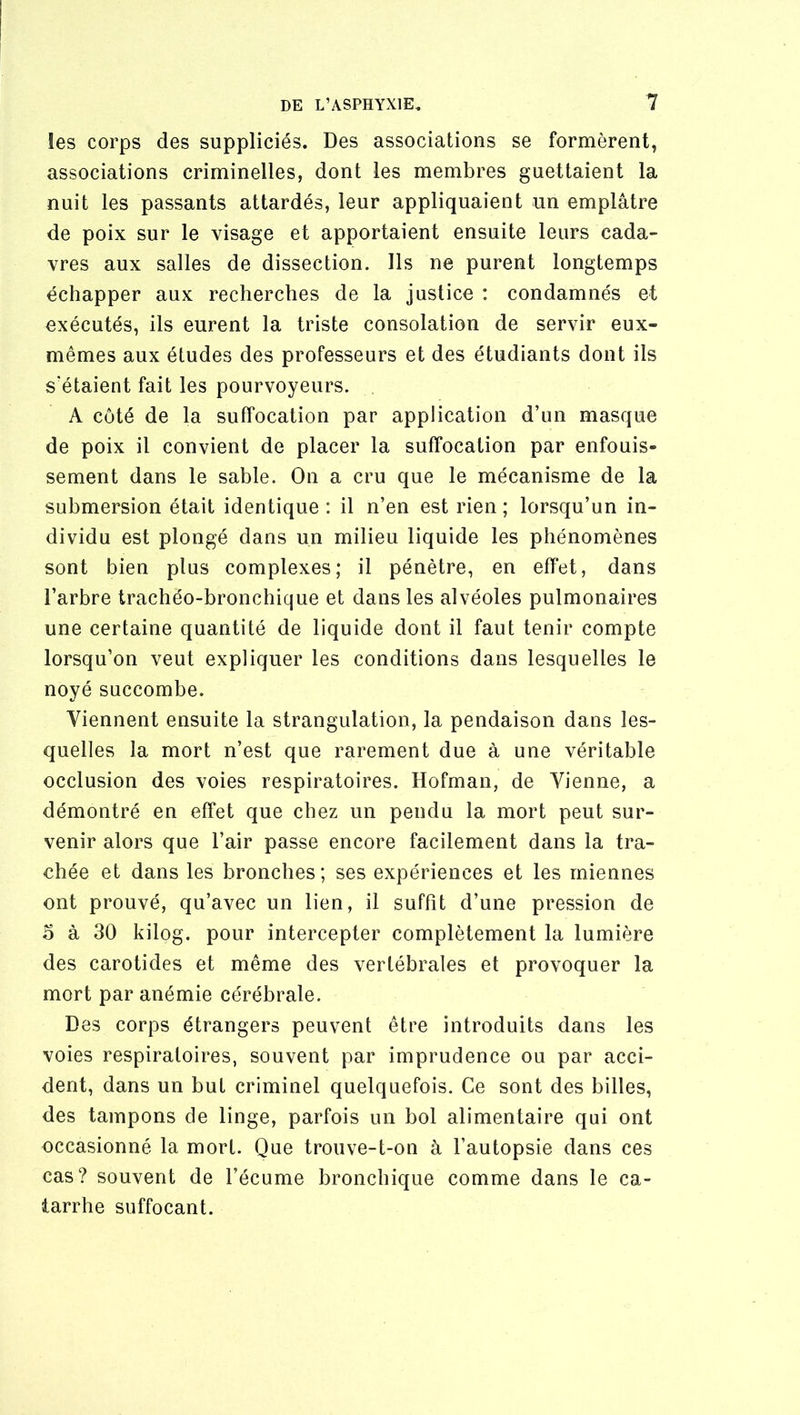 îes corps des suppliciés. Des associations se formèrent, associations criminelles, dont les membres guettaient la nuit les passants attardés, leur appliquaient un emplâtre de poix sur le visage et apportaient ensuite leurs cada- vres aux salles de dissection. Ils ne purent longtemps échapper aux recherches de la justice : condamnés et exécutés, ils eurent la triste consolation de servir eux- mêmes aux études des professeurs et des étudiants dont ils s'étaient fait les pourvoyeurs. A coté de la suffocation par application d’un masque de poix il convient de placer la suffocation par enfouis- sement dans le sable. On a cru que le mécanisme de la submersion était identique : il n’en est rien ; lorsqu’un in- dividu est plongé dans un milieu liquide les phénomènes sont bien plus complexes; il pénètre, en effet, dans l’arbre trachéo-bronchique et dans les alvéoles pulmonaires une certaine quantité de liquide dont il faut tenir compte lorsqu’on veut expliquer les conditions dans lesquelles le noyé succombe. Viennent ensuite la strangulation, la pendaison dans les- quelles la mort n’est que rarement due à une véritable occlusion des voies respiratoires. Hofman, de Vienne, a démontré en effet que chez un pendu la mort peut sur- venir alors que l’air passe encore facilement dans la tra- chée et dans les bronches; ses expériences et les miennes ont prouvé, qu’avec un lien, il suffit d’une pression de 5 à 30 kilog. pour intercepter complètement la lumière des carotides et même des vertébrales et provoquer la mort par anémie cérébrale. Des corps étrangers peuvent être introduits dans les voies respiratoires, souvent par imprudence ou par acci- dent, dans un but criminel quelquefois. Ce sont des billes, des tampons de linge, parfois un bol alimentaire qui ont occasionné la mort. Que trouve-t-on à l’autopsie dans ces cas? souvent de l’écume bronchique comme dans le ca- tarrhe suffocant.