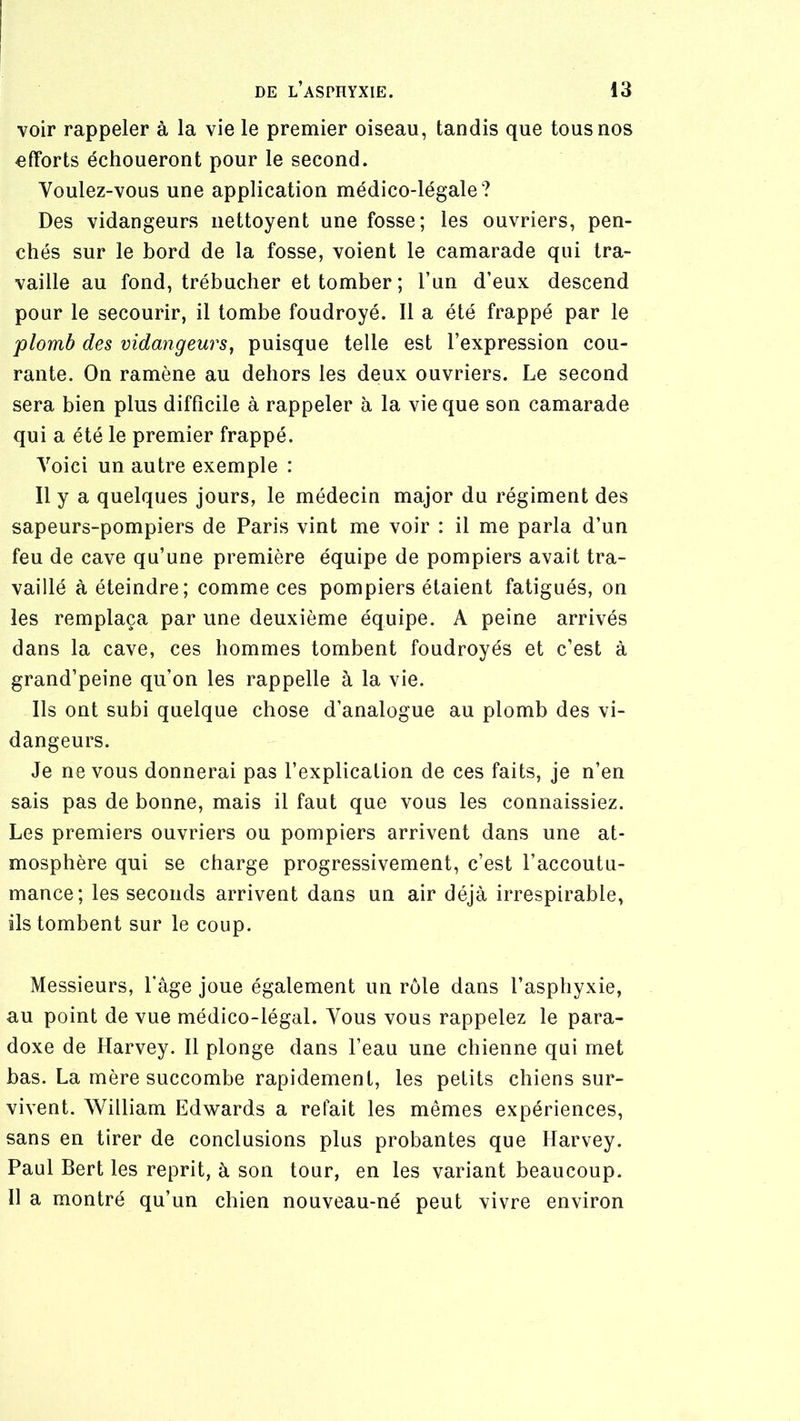 voir rappeler à la vie le premier oiseau, tandis que tous nos efforts échoueront pour le second. Voulez-vous une application médico-légale? Des vidangeurs iiettoyent une fosse; les ouvriers, pen- chés sur le bord de la fosse, voient le camarade qui tra- vaille au fond, trébucher et tomber ; l’un d’eux descend pour le secourir, il tombe foudroyé. 11 a été frappé par le 'plomb des vidangeurs^ puisque telle est l’expression cou- rante. On ramène au dehors les deux ouvriers. Le second sera bien plus difficile à rappeler à la vie que son camarade qui a été le premier frappé. Voici un autre exemple : Il y a quelques jours, le médecin major du régiment des sapeurs-pompiers de Paris vint me voir : il me parla d’un feu de cave qu’une première équipe de pompiers avait tra- vaillé à éteindre; comme ces pompiers étaient fatigués, on les remplaça par une deuxième équipe. A peine arrivés dans la cave, ces hommes tombent foudroyés et c’est à grand’peine qu’on les rappelle à la vie. Ils ont subi quelque chose d’analogue au plomb des vi- dangeurs. Je ne vous donnerai pas l’explication de ces faits, je n’en sais pas de bonne, mais il faut que vous les connaissiez. Les premiers ouvriers ou pompiers arrivent dans une at- mosphère qui se charge progressivement, c’est l’accoutu- mance; les seconds arrivent dans un air déjà irrespirable, ils tombent sur le coup. Messieurs, l’âge joue également un rôle dans l’asphyxie, au point de vue médico-légal. Vous vous rappelez le para- doxe de Harvey. Il plonge dans l’eau une chienne qui met bas. La mère succombe rapidement, les petits chiens sur- vivent. William Edwards a refait les mêmes expériences, sans en tirer de conclusions plus probantes que Harvey. Paul Bert les reprit, à son tour, en les variant beaucoup. 11 a montré qu’un chien nouveau-né peut vivre environ