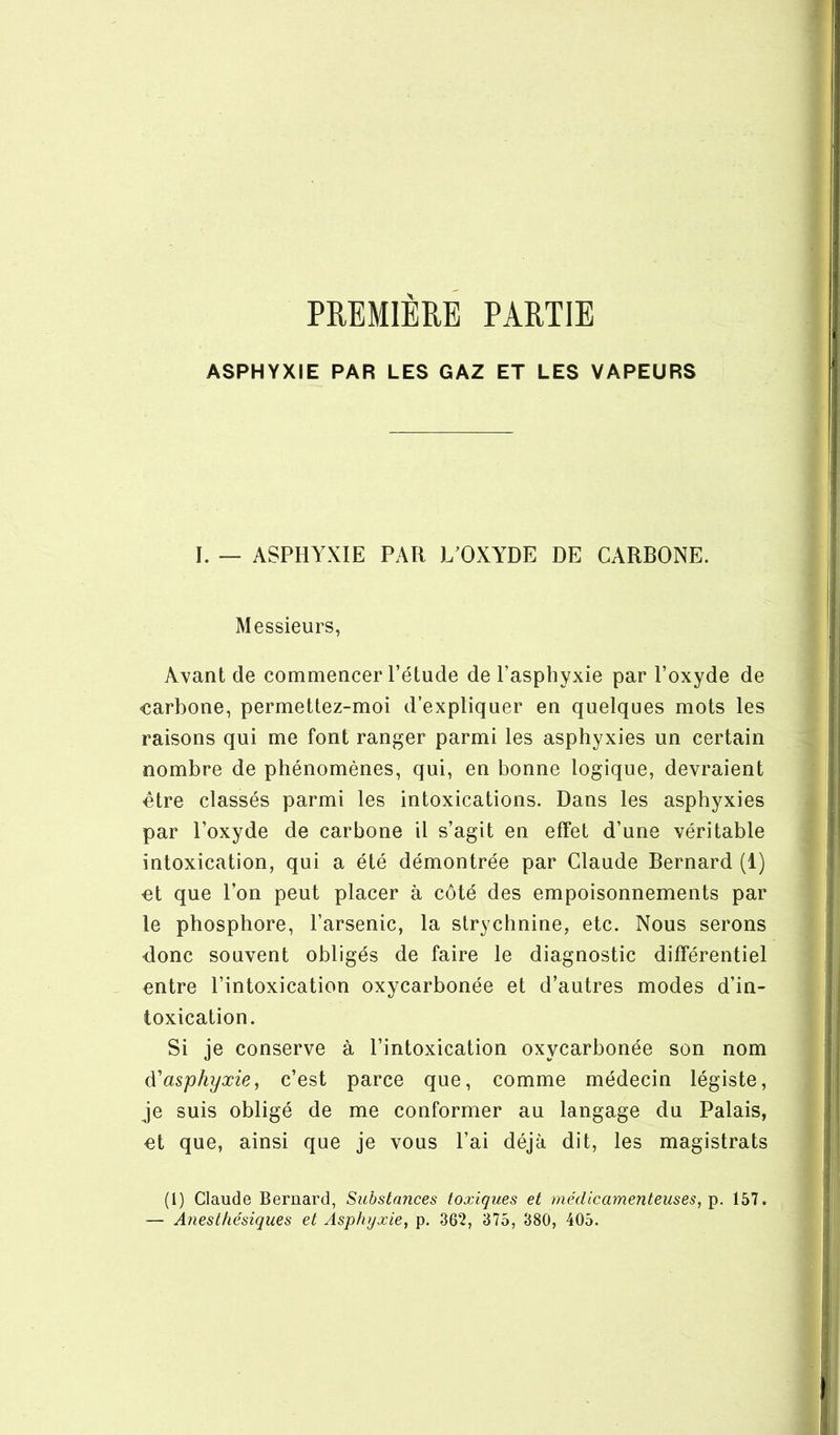 PREMIERE PARTIE ASPHYXIE PAR LES GAZ ET LES VAPEURS I. — ASPHYXIE PAR L’OXYDE DE CARBONE. Messieurs, Avant de commencer l’étude de l’asphyxie par l’oxyde de carbone, permettez-moi d’expliquer en quelques mots les raisons qui me font ranger parmi les asphyxies un certain nombre de phénomènes, qui, en bonne logique, devraient être classés parmi les intoxications. Dans les asphyxies par l’oxyde de carbone il s’agit en effet d’une véritable intoxication, qui a été démontrée par Claude Bernard (1) et que l’on peut placer à côté des empoisonnements par le phosphore, l’arsenic, la strychnine, etc. Nous serons donc souvent obligés de faire le diagnostic différentiel entre l’intoxication oxycarbonée et d’autres modes d’in- toxication. Si je conserve à l’intoxication oxycarbonée son nom asphyxie, c’est parce que, comme médecin légiste, je suis obligé de me conformer au langage du Palais, et que, ainsi que je vous l’ai déjà dit, les magistrats (1) Claude Bernard, Substances toxiques et médicamenteuses,^. 157. — Anesthésiques et Asphyxie, p. 362, 375, 380, 405.