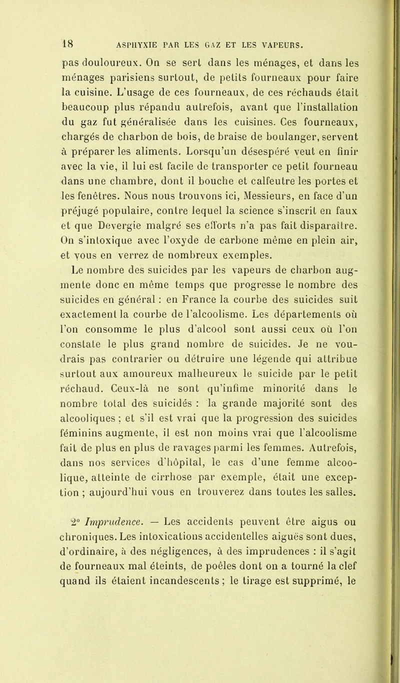 pas douloureux. On se sert dans les ménages, et dans les ménages parisiens surtout, de petits fourneaux pour faire la cuisine. L’usage de ces fourneaux, de ces réchauds était beaucoup plus répandu autrefois, avant que l’installation du gaz fut généralisée dans les cuisines. Ces fourneaux, chargés de charbon de bois, de braise de boulanger, servent à préparer les aliments. Lorsqu’un désespéré veut en finir avec la vie, il lui est facile de transporter ce petit fourneau dans une chambre, dont il bouche et calfeutre les portes et les fenêtres. Nous nous trouvons ici, Messieurs, en face d’un préjugé populaire, contre lequel la science s’inscrit en faux et que Devergie malgré ses efforts n’a pas fait disparaître. On s’intoxique avec l’oxyde de carbone même en plein air, et vous en verrez de nombreux exemples. Le nombre des suicides par les vapeurs de charbon aug- mente donc en même temps que progresse le nombre des suicides en général : en France la courbe des suicides suit exactement la courbe de l’alcoolisme. Les départements où l’on consomme le plus d’alcool sont aussi ceux où l’on constate le plus grand nombre de suicides. Je ne vou- drais pas contrarier ou détruire une légende qui attribue surtout aux amoureux malheureux le suicide par le petit réchaud. Ceux-là ne sont qu’infime minorité dans le nombre total des suicidés : la grande majorité sont des alcooliques ; et s’il est vrai que la progression des suicides féminins augmente, il est non moins vrai que l’alcoolisme fait de plus en plus de ravages parmi les femmes. Autrefois, dans nos services d’hôpital, le cas d’une femme alcoo- lique, atteinte de cirrhose par exemple, était une excep- tion ; aujourd’hui vous en trouverez dans toutes les salles. Imprudence. — Les accidents peuvent être aigus ou chroniques. Les intoxications accidentelles aiguës sont dues, d’ordinaire, à des négligences, à des imprudences : il s’agit de fourneaux mal éteints, de poêles dont on a tourné la clef quand ils étaient incandescents; le tirage est supprimé, le