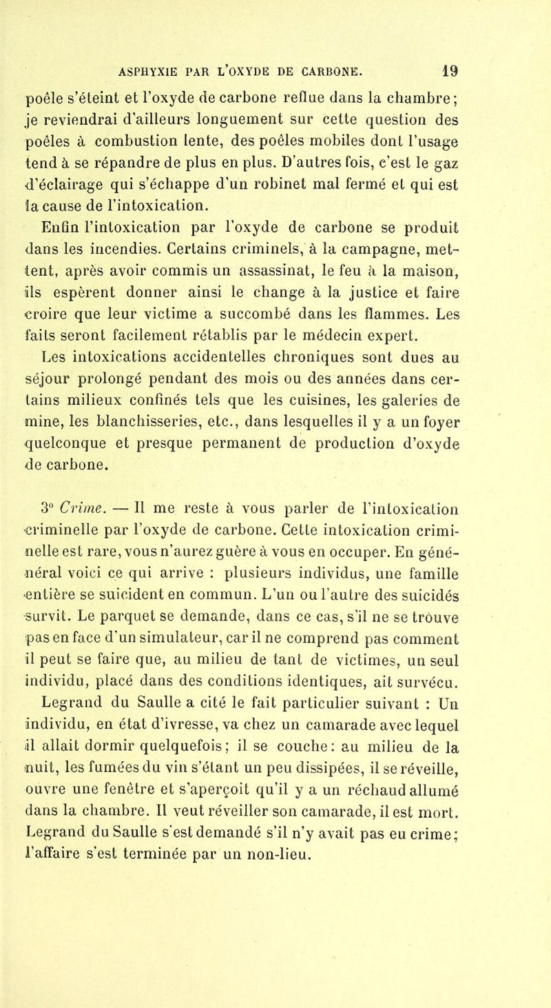 poêle s’éteint et l’oxyde de carbone reflue dans la chambre; je reviendrai d’ailleurs longuement sur cette question des poêles à combustion lente, des poêles mobiles dont l’usage tend à se répandre de plus en plus. D’autres fois, c’est le gaz d’éclairage qui s’échappe d’un robinet mal fermé et qui est îa cause de l’intoxication. Enfin l’intoxication par l’oxyde de carbone se produit dans les incendies. Certains criminels, à la campagne, met- tent, après avoir commis un assassinat, le feu à la maison, ils espèrent donner ainsi le change à la justice et faire croire que leur victime a succombé dans les flammes. Les faits seront facilement rétablis par le médecin expert. Les intoxications accidentelles chroniques sont dues au séjour prolongé pendant des mois ou des années dans cer- tains milieux confinés tels que les cuisines, les galeries de mine, les blanchisseries, etc., dans lesquelles il y a un foyer quelconque et presque permanent de production d’oxyde de carbone. 3° Crime. — 11 me reste à vous parler de l’intoxication criminelle par l’oxyde de carbone. Cette intoxication crimi- nelle est rare, vous n’aurez guère à vous en occuper. En géné- néral voici ce qui arrive : plusieurs individus, une famille entière se suicident en commun. L’un ou l’autre des suicidés survit. Le parquet se demande, dans ce cas, s’il ne se trouve pas en face d’un simulateur, car il ne comprend pas comment il peut se faire que, au milieu de tant de victimes, un seul individu, placé dans des conditions identiques, ait survécu. Legrand du Saulle a cité le fait particulier suivant : Un individu, en état d’ivresse, va chez un camarade avec lequel il allait dormir quelquefois; il se couche: au milieu de la nuit, les fumées du vin s’étant un peu dissipées, il se réveille, ouvre une fenêtre et s’aperçoit qu’il y a un réchaud allumé dans la chambre. Il veut réveiller son camarade, il est mort. Legrand du Saulle s'est demandé s’il n’y avait pas eu crime; l’affaire s’est terminée par un non-lieu.