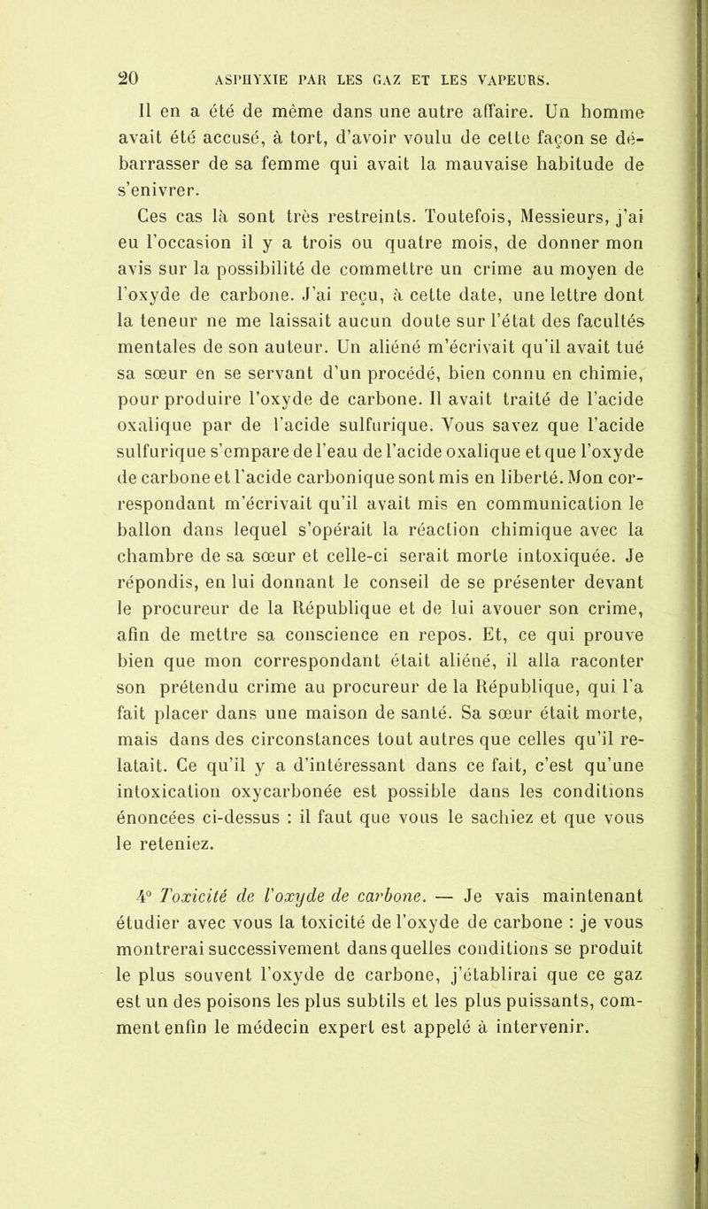 Il en a été de même dans une autre affaire. Un homme avait été accusé, à tort, d’avoir voulu de cette façon se dé- barrasser de sa femme qui avait la mauvaise habitude de s’enivrer. Ces cas là sont très restreints. Toutefois, Messieurs, j’ai eu l’occasion il y a trois ou quatre mois, de donner mon avis sur la possibilité de commettre un crime au moyen de l’oxyde de carbone. J’ai reçu, à cette date, une lettre dont la teneur ne me laissait aucun doute sur l’état des facultés mentales de son auteur. Un aliéné m’écrivait qu’il avait tué sa sœur en se servant d’un procédé, bien connu en chimie, pour produire l’oxyde de carbone. Il avait traité de l’acide oxalique par de l’acide sulfurique. Yous savez que l’acide sulfurique s’empare de l’eau de l’acide oxalique et que l’oxyde de carbone et l’acide carbonique sont mis en liberté. Mon cor- respondant m’écrivait qu’il avait mis en communication le ballon dans lequel s’opérait la réaction chimique avec la chambre de sa sœur et celle-ci serait morte intoxiquée. Je répondis, en lui donnant le conseil de se présenter devant le procureur de la République et de lui avouer son crime, afin de mettre sa conscience en repos. Et, ce qui prouve bien que mon correspondant était aliéné, il alla raconter son prétendu crime au procureur de la République, qui l’a fait placer dans une maison de santé. Sa sœur était morte, mais dans des circonstances tout autres que celles qu’il re- latait. Ce qu’il y a d’intéressant dans ce fait, c’est qu’une intoxication oxycarbonée est possible dans les conditions énoncées ci-dessus : il faut que vous le sachiez et que vous le reteniez. 4° Toxicité de l'oxyde de carbone. — Je vais maintenant étudier avec vous la toxicité de l’oxyde de carbone : je vous montrerai successivement dans quelles conditions se produit le plus souvent l’oxyde de carbone, j’établirai que ce gaz est un des poisons les plus subtils et les plus puissants, com- ment enfin le médecin expert est appelé à intervenir.